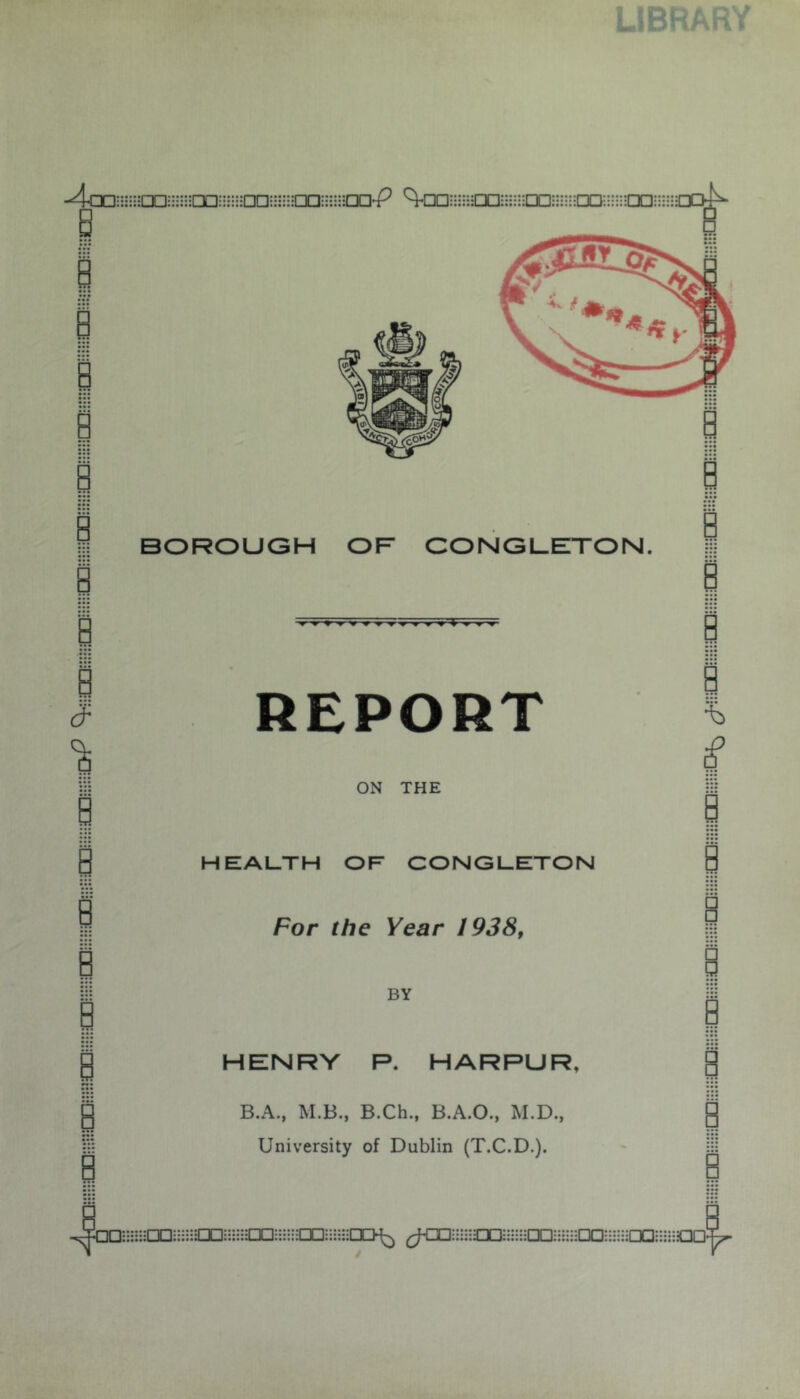 LIBRARY -4cD;;n-axiHHnDDi--a:Doii;::a3;s;-a>P 'ta:i:iHEa;;i-op;i;--aD;i;i;iixis B i I I I i I I 3 1 I i i I § BOROUGH OF CONGUETON. REPORT B I ON THE HEALTH OF CONGLETON For the Year 1938, BY HENRY P. HARPUR, B.A., M.B., B.Ch., B.A.O., M.D., University of Dublin (T.C.D.). i I i I % i i i B i i