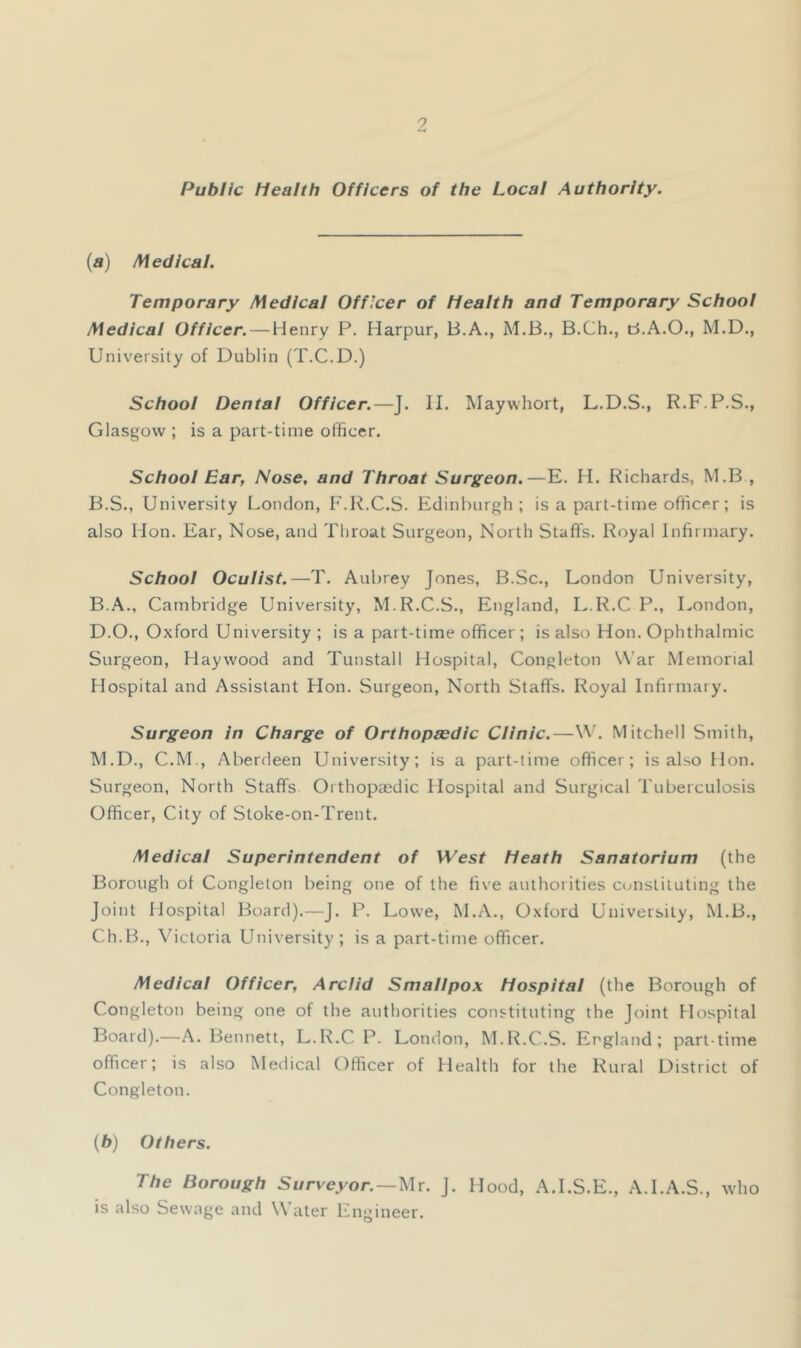 Public Health Officers of the Local Authority. (a) IW edicat. Temporary Medical Officer of Health and Temporary School Medical Officer. — Henry P. Harpur, B.A., M.B., B.Ch., B.A.O., M.D., University of Dublin (T.C.D.) School Dental Officer.—J. II. Maywliort, L.D.S., R.F.P.S., Glasgow ; is a part-time officer. School Ear, Nose, and Throat Surgeon.—E. II. Richards, M.B , B.S., University London, F.I^.C.S. Edinburgh; is a part-time officer; is also Hon. Ear, Nose, and Throat Surgeon, North Staffs. Royal Infirmary. School Oculist.—T. Aubrey Jones, B.Sc., London University, B.A., Cambridge University, M.R.C.S., England, L.R.C P., London, D.O., Oxford University ; is a part-time officer ; is also Hon. Ophthalmic Surgeon, Haywood and Tunstall Hospital, Congleton War Memorial Hospital and Assistant Hon. Surgeon, North Staffs. Royal Infirmary. Surgeon in Charge of Orthopedic Clinic.—W. Mitchell Smith, M.D., C.M., Aberdeen University; is a part-time officer; is also Hon. Surgeon, North Staffs Orthopaidic Hospital and Surgical Tuberculosis Officer, City of Stoke-on-Trent. Medical Superintendent of West Heath Sanatorium (the Borough of Congleton being one of the five authorities constituting the Joint Hospital Board).—J. P. Lowe, M.A., Oxford University, M.B., Ch.B., Victoria University; is a part-time officer. Medical Officer, Arclid Smallpox Hospital (the Borough of Congleton being one of the authorities constituting the Joint Hospital Board).—A. Bennett, L.R.C P. London, M.R.C.S. England; part-time officer; is also Medical Officer of Health for the Rural District of Congleton. (6) Others. The Borough Surveyor.—Mr. J. Hood, A.I.S.E., A.I.A.S., who is also Sewage and Water Lngineer.