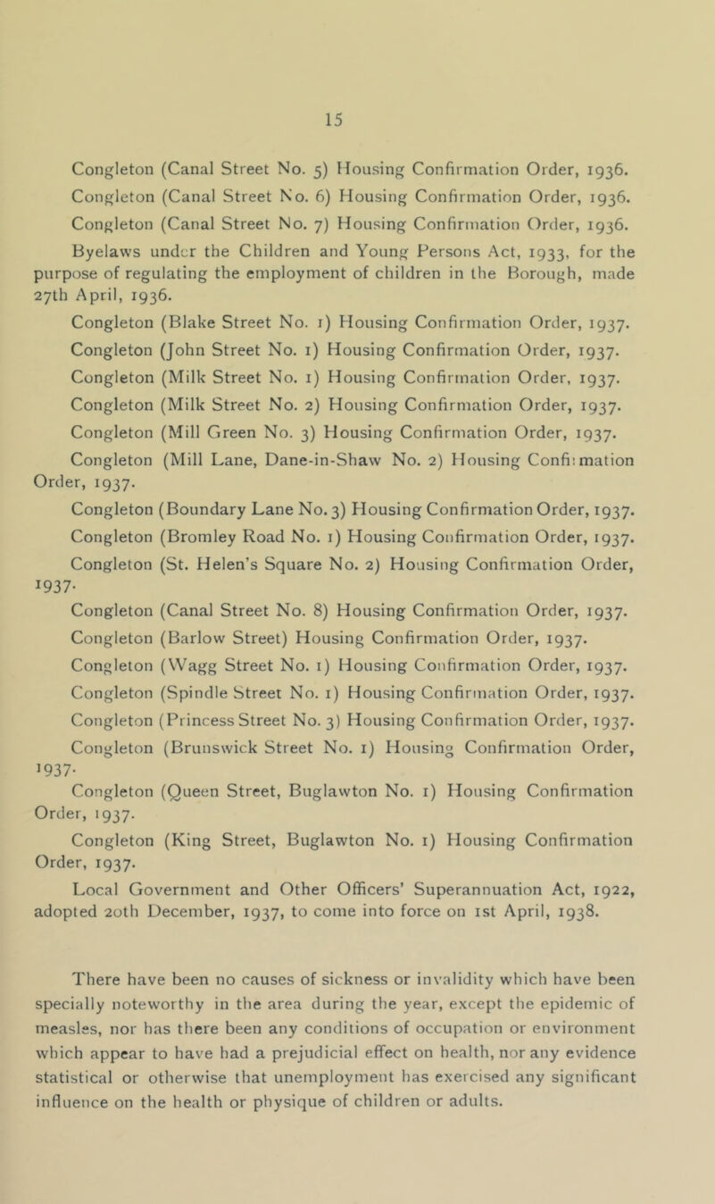 Congleton (Canal Street No. 5) Housing Confirmation Order, 1936. Congleton (Canal Street No. 6) Housing Confirmation Order, 1936. Congleton (Canal Street No. 7) Housing Confirmation Order, 1936. Byelaws under the Children and Young Persons Act, 1933, for the purpose of regulating the employment of children in the Borough, made 27th April, 1936. Congleton (Blake Street No. i) Housing Confirmation Order, 1937. Congleton (John Street No. 1) Housing Confirmation Order, 1937. Congleton (Milk Street No. i) Housing Confirmation Order, 1937. Congleton (Milk Street No. 2) Housing Confirmation Order, 1937. Congleton (Mill Green No. 3) Housing Confirmation Order, 1937. Congleton (Mill Lane, Dane-in-Shaw No. 2) Housing Confiimation Order, 1937. Congleton (Boundary Lane No. 3) Plousing Confirmation Order, 1937. Congleton (Bromley Road No. i) Housing Confirmation Order, 1937. Congleton (St. Helen’s Square No. 2) Housing Confirmation Order, 1937- Congleton (Canal Street No. 8) Housing Confirmation Order, 1937. Congleton (Barlow Street) Housing Confirmation Order, 1937. Congleton (Wagg Street No. i) Housing Confirmation Order, 1937. Congleton (Spindle Street No. i) Housing Confirmation Order, 1937. Congleton (Princess Street No. 3) Housing Confirmation Order, 1937. Congleton (Brunswick Street No. i) Housing Confirmation Order, 1937- Congleton (Queen Street, Buglawton No. i) Housing Confirmation Order, 1937. Congleton (King Street, Buglawton No. i) Housing Confirmation Order, 1937. Local Government and Other Officers’ Superannuation Act, 1922, adopted 20th December, 1937, to come into force on ist April, 1938. There have been no causes of sickness or invalidity which have been specially noteworthy in the area during the year, except the epidemic of measles, nor has there been any conditions of occupation or environment which appear to have had a prejudicial effect on health, nor any evidence statistical or otherwise that unemployment has exercised any significant influence on the health or physique of children or adults.