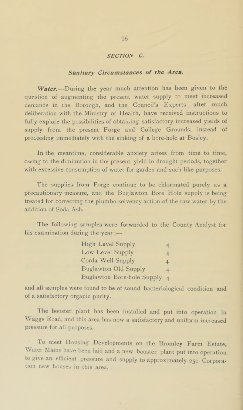 SECTION C. Sanitary Circumstances of the Area. Water.—During the year much attention has been given to the question of augmenting the present water supply to meet increased demands in the Borough, and the Council’s Experts, after much deliberation with the Ministry of Health, have received instructions to fully explore the possibilities of obtaining satisfactory increased yields of supply from the present Forge and College Grounds, instead of proceeding immediately with the sinking of a bore-hole at Bosley. In the meantime, considerable anxiety arises from time to time, owing tc the diminution in the present yield in drought periods, together with excessive consumption of water for garden and such like purposes. The supplies from Forge continue to be chlorinated purely as a precautionary measure, and the Buglawton Bore Hole supply is being treated for correcting the plumbo-solvency action of the raw water by the addition of Soda Ash. The following samples were forwarded to the County Analyst for his examination during the year :— High l^evel Supply 4 Low Level Supply 4 Corda Well Supply 4 Buglawton Old Supply 4 Buglawton Bore-hole Supply 4 and all samples were found to be of sound bacteriological condition and of a satisfactory organic purity. The booster plant has been installed and put into operation in Road, and this area has now a satisfactory and uniform increased pressure for all purposes. To meet Housing Developments on the Bromley Farm Estate, Water Mains have been laid and a new booster plant put into operation to give an efficient pressure and supply to approximately 250 Corpora- tion new houses in this area.