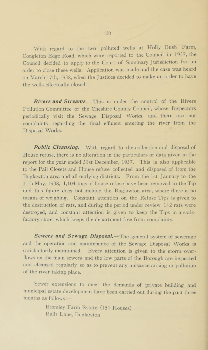 With regard to the two polluted wells at Holly Bush Farm, Congleton Edge Road, which were reported to the Council in 1937, the Council decided to apply to the Court of Summary Jurisdiction for an order to close these wells. Application was made and the case was heard on March 17th, 1938, when the Justices decided to make an order to have the wells effectually closed. Rivers and Streams—This is under the control of the Rivers Pollution Committee of the Cheshire County Council, whose Inspectors periodically visit the Sewage Disposal Works, and there are not complaints regarding the final effluent entering the river from the Disposal Works. Public Cleansing—With regard to the collection and disposal of House refuse, there is no alteration in the particulars or data given in the report for the year ended 31st December, 1937. This is also applicable to the Pail Closets and House refuse collected and disposed of from the Buglawton area and all outlying districts. From the 1st January to the 11th May, 1938, 1,104 tons of house refuse have been removed to the Tip and this figure does not include the Buglawton area, where there is no means of weighing. Constant attention on the Refuse Tips is given to the destruction of rats, and during the period under review 142 rats were destroyed, and constant attention is given to keep the Tips in a satis- factory state, which keeps the department free from complaints. Sewers and Sewage Disposal.—The general system of sewerage and the operation and maintenance of the Sewage Disposal Works is satisfactorily maintained. Every attention is given to the storm over- flows on the main sewers and the low parts of the Borough are inspected and cleansed regularly so as to prevent any nuisance arising or pollution of the river taking place. Sewer extensions to meet the demands of private building and municipal estate development have been carried out during the past three months as follows :— Bromley Farm Estate (154 Houses) Bulls Lane, Buglawton