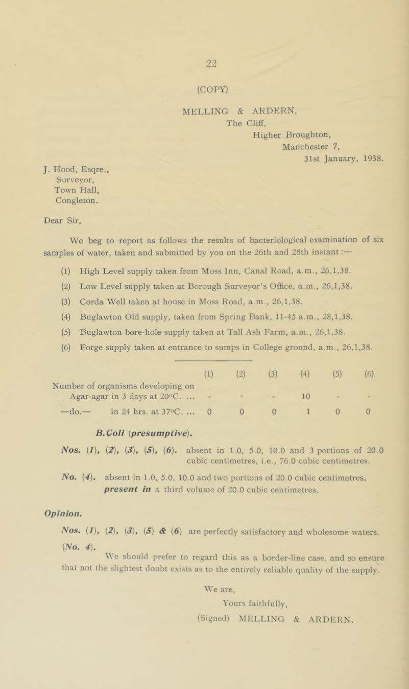 (COPY) MELLING & ARDERN, The Cliff. Higher Broughton, Manchester 7, 31st January, 1938. J. Hood. Esqre., Surveyor. Town Hall, Congleton. Dear Sir, We beg to report as follows the results of bacteriological examination of six samples of water, taken and submitted by you on the 26th and 28th instant;— (1) High Level supply taken from Moss Inn, Canal Road, a.m., 26,1,38. (2) Low Level supply taken at Borough Surveyor’s Office, a.m., 26,1,38. (3) Corda Well taken at house in Moss Road, a.m., 26,1,38. (4) Buglawton Old supply, taken from Spring Bank, 11-45 a.m., 28,1,38. (5) Buglawton bore-hole supply taken at Tall Ash Farm, a.m., 26,1,38. (6) Forge supply taken at entrance to sumps in College ground, a.m., 26,1,38. Number of organisms developing on (1) (2) (3) (4) (5) Agar-agar in 3 days at 20‘^C. ... - - - 10 - —do.— in 24 hrs. at 37oC. ... 0 0 0 1 0 (6) 0 B.CoH {presumptive). Nos. (/), {2), {3), {S), {6). absent in 1.0, 5.0, 10.0 and 3 portions of 20.0 cubic centimetres, i.e., 76.0 cubic centimetres. No. (4). absent in 1.0, 5.0, 10.0 and two portions of 20.0 cubic centimetres. present in a third volume of 20.0 cubic centimetres. Opinion. Nos. (/), (2), (3), (S) & (6) are perfectly satisfactory and wholesome waters. {No. 4). We should prefer to regard this as a border-line case, and so ensure that not the slightest doubt exists as to the entirely reliable quality of the supply. We are. Yours faithfully,