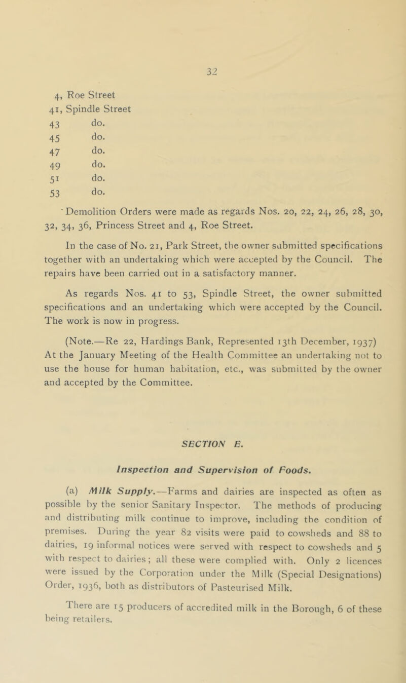 4, Roe Street 41, Spindle Street 43 do. 45 do. 47 do. 49 do. 51 do. 53 do. 'Demolition Orders were made as regards Nos. 20, 22, 24, 26, 28, 30, 32, 34, 36, Princess Street and 4, Roe Street. In the case of No. 21, Park Street, the owner submitted specifications together with an undertaking which were accepted by the Council. The repairs have been carried out in a satisfactory manner. As regards Nos. 41 to 53, Spindle Street, the owner submitted specifications and an undertaking which were accepted by the Council. The work is now in progress. (Note.—Re 22, Hardings Bank, Represented 13th December, 1937) At the January Meeting of the Health Committee an undertaking not to use the house for human habitation, etc., was submitted by the owner and accepted by the Committee. SECTION E. Inspection and Supervision of Foods. (a) Milk Supply.—Farms and dairies are inspected as often as possible by the senior Sanitary Inspector. The methods of producing and distributing milk continue to improve, including the condition of premises. During the year 82 visits were paid to cowsheds and 88 to dairies, 19 informal notices were served with respect to cowsheds and 5 with respect to dairies; all these were complied with. Only 2 licences were issued by the Corporation under the Milk (Special Designations) Older, 1936, both as distributors of Pasteurised Milk. There are 15 producers of accredited milk in the Borough, 6 of these being retailer.s.