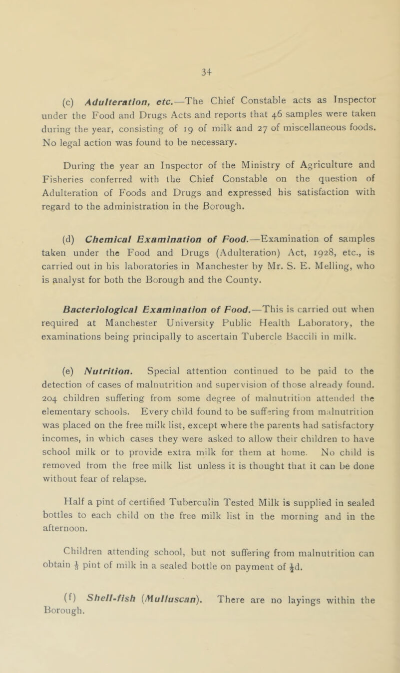 (c) Adulteration, etc,—The Chief Constable acts as Inspector under the Food and Drugs Acts and reports that 46 samples were taken during the year, consisting of 19 of milk and 27 of miscellaneous foods. No legal action was found to be necessary. During the year an Inspector of the Ministry of Agriculture and Fisheries conferred with the Chief Constable on the question of Adulteration of Foods and Drugs and expressed his satisfaction with regard to the administration in the Borough. (d) Chemical Examination of Food.—Examination of samples taken under the Food and Drugs (Adulteration) Act, 1928, etc., is carried out in his laboratories in Manchester by Mr. S. E. Melling, who is analyst for both the Borough and the County. Bacteriological Examination of Food,—This is carried out when required at Manchester University Public Health Laboratory, the examinations being principally to ascertain Tubercle Baccili in milk. (e) Nutrition. Special attention continued to be paid to the detection of cases of malnutrition and supervision of those already found. 204 children suffering from some degree of malnutrition attended the elementary schools. Every child found to be suffering from malnutrition was placed on the free milk list, except where the parents had satisfactory incomes, in which cases they were asked to allow their children to have school milk or to provide extra milk for them at home. No child is removed from the free milk list unless it is thought that it can be done without fear of relapse. Half a pint of certified Tuberculin Tested Milk is supplied in sealed bottles to each child on the free milk list in the morning and in the afternoon. Children attending school, but not suffering from malnutrition can obtain ^ pint of milk in a sealed bottle on payment of ^d. (f) Shell-fish {Mulluscan). There are no layings within the Borough.