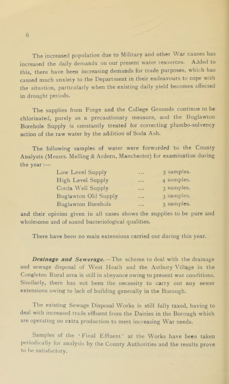 The increased population due to Military and other War causes has increased the daily demands on our present water resources. Added to this, there have been increasing demands for trade purposes, which has caused much anxiety to the Department in their endeavours to cope with the situation, particularly when the existing daily yield becomes affected in drought periods. The supplies from Forge and the College Grounds continue to be chlorinated, purely as a precautionary measure, and the Buglawton Borehole Supply is constantly treated for correcting plumbo-solvency action of the raw water by the addition of Soda Ash. The following samples of water were forwarded to the County Analysts (Messrs. Melling & Ardern, Manchester) for examination during the year:— 5 samples. 4 samples. 3 samples. 3 samples. 5 samples. Low Level Supply High Level Supply Corda Well Supply Buglawton Old Supply Buglawton Borehole and their opinion given in all cases shows the supplies to be pure and wholesome and of sound bacteriological qualities. There have been no main extensions carried out during this year. Drainage and Sewerage.—The scheme to deal with the drainage and sewage disposal of West Heath and the Astbury N’^illage in the Congletou Rural area is still in abeyance owing to present war conditions. Similarly, there has not been the necessity to carry out any sewer extensions owing to lack of building generally in the Borough. The existing Sewage Disposal Works is still fully taxed, having to deal with increased trade effluent from the Dairies in the Borough which are operating on extra production to meet increasing War needs. Samples of the ‘ Final Effluent ’ at the Works have been taken periodically for analysis by the County Authorities and the results prove to be satisfactory.