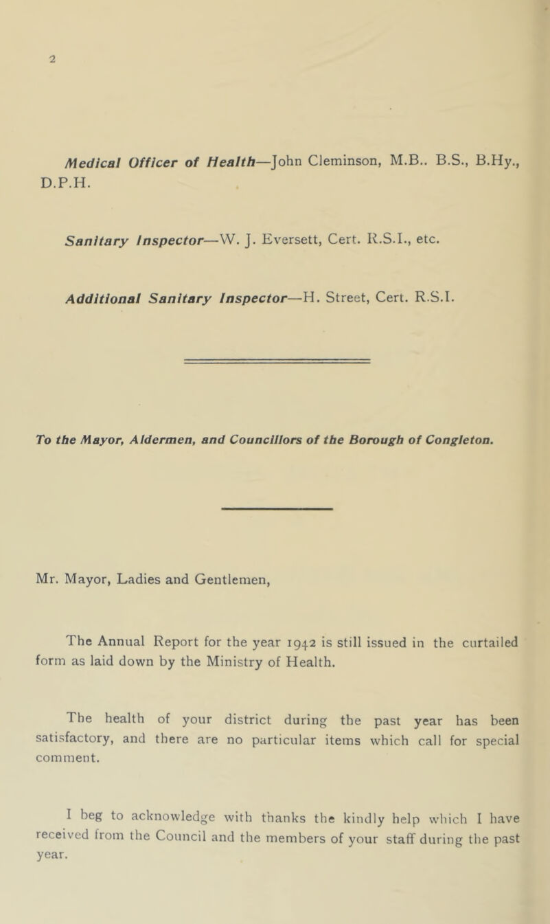 Medical Officer of Health—John Cleminson, M.B.. B.S., B.Hy., D.P.H. Sanitary inspector—VV. J. Eversett, Cert. R.S.I., etc. Additional Sanitary Inspector—H. Street, Cert. R.S.I. To the Mayor, Aldermen, and Councillors of the Borough of Congieton. Mr. Mayor, Ladies and Gentlemen, The Annual Report for the year 1942 is still issued in the curtailed form as laid down by the Ministry of Health. The health of your district during the past year has been satisfactory, and there are no particular items which call for special comment. I beg to acknowledge with thanks the kindly help vvliich I have received from the Council and the members of your staff during the past year.