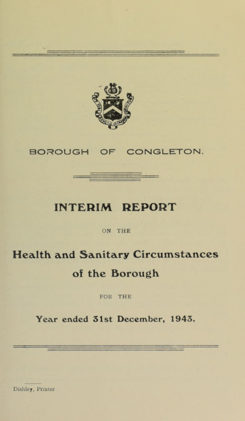 BOROUGH OF CONGUETON. INTERIM REPORT ON THE Health and Sanitary Circumstances of the Borough FOR THE Year ended 31st December, 1943. Dishley, Printer