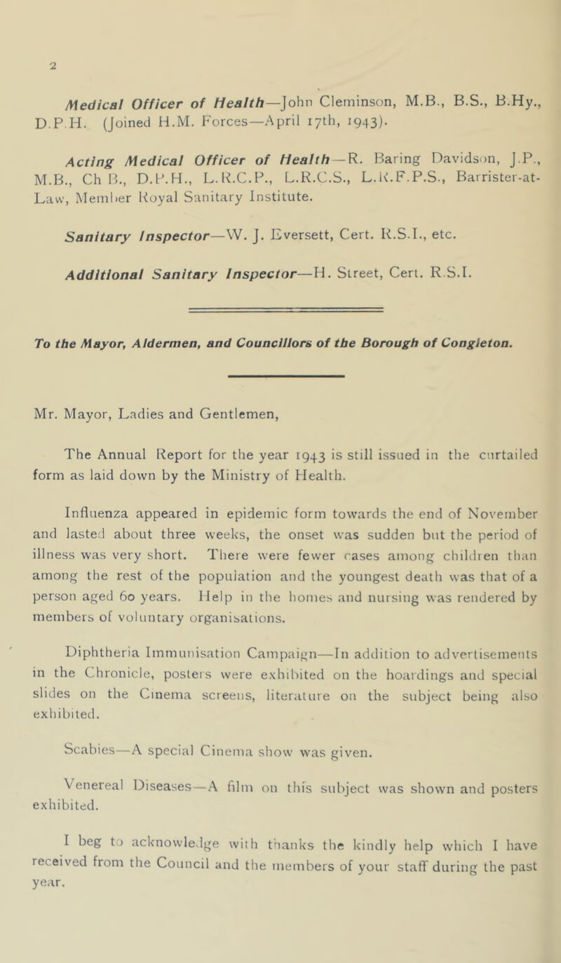 Medical Officer of A/ea///i—John Cleminson, M.B., B.S., B.Hy., D P H. (joined H.M. Forces—April 17th, 1943). Acting Medical Officer of Health~R. Baring Davidson, J.P., M.B., Ch B., D.P.H., L.K.C.P., L.R.C.S., L.R.F.P.S., Barrister-at- Lavv, Member Royal Sanitary Institute. Sanitary inspector—\W. J. Eversett, Cert. R.S.I., etc. Additional Sanitary Inspector—H. Street, Cert. R S.I. To the Mayor, Aldermen, and Councillors of the Borough of Congieton. Mr. Mayor, Ladies and Gentlemen, The Annual Report for the year 1943 is still issued in the curtailed form as laid down by the Ministry of Health. Influenza appeared in epidemic form towards the end of November and lasted about three weeks, the onset was sudden but the period of illness was very short. There were fewer rases among chiUlren than among the rest of the population and the youngest death was that of a person aged 60 years. Help in the homes and nursing was rendered by members of voluntary organisations. Diphtheria Immunisation Campaign—In addition to advertisements in the Chronicle, posters were exhibited on the hoardings and special slides on the Cinema screens, literature on the subject being also exhibited. Scabies—A special Cinema show was given. Venereal Diseases—.A film on thfs subject was shown and posters exhibited. I beg to acknowle.lge with thanks the kindly help which I have received from the Council and the members of your staff during the past year.