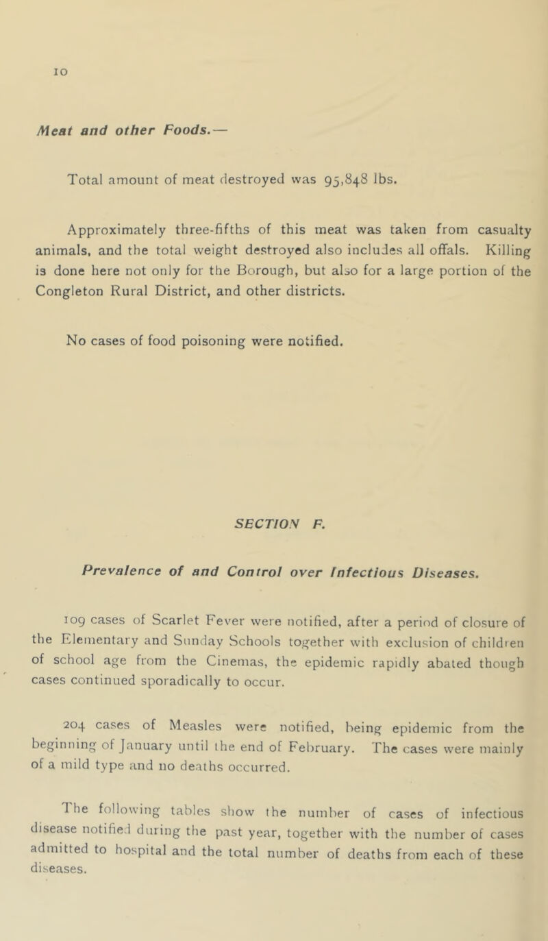 lO Aleat and other Foods.— 7'otal amount of meat destroyed was 93,848 lbs. Approximately three-fifths of this meat was taken from casualty animals, and the total weight destroyed also includes all offals. Killing is done here not only for the Borough, but also for a large portion of the Congleton Rural District, and other districts. No cases of food poisoning were notified. SECTIO.W F. Prevalence of and Control over Infectious Diseases. 109 cases of Scarlet Fever were notified, after a period of closure of the Elementary and Sunday Schools together with exclusion of children of school age from the Cinemas, the epidemic rapidly abated though cases continued sporadically to occur. 204 cases of Measles were notified, being epidemic from the beginning of January until the end of February. The cases were mainly of a mild type and no deaths occurred. The following tables show the number of cases of infectious disease notified during the past year, together with the number of cases admitted to hospital and the total number of deaths from each of these diseases.