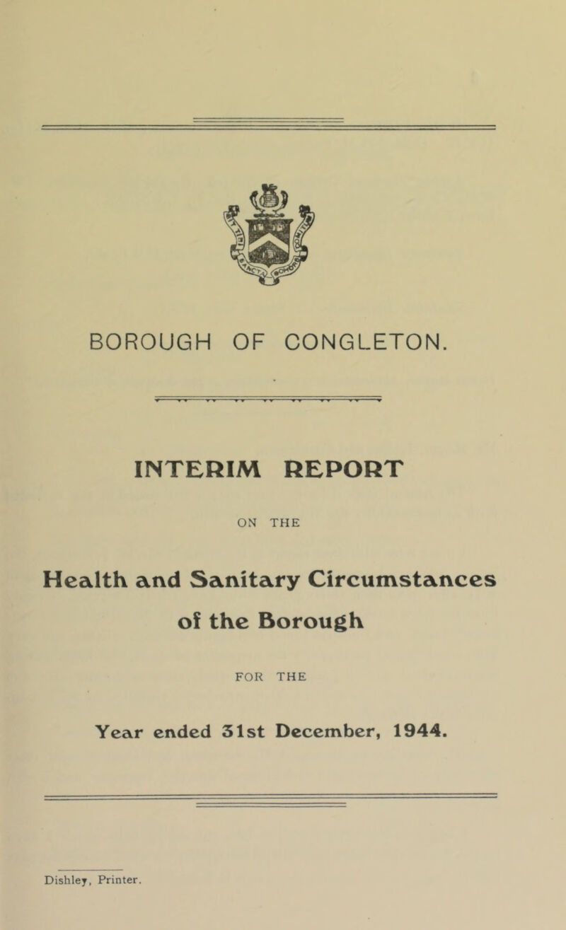 BOROUGH OF CONGLETON. INTERIM REPORT ONf THE Health and Sanitary Circumstances of the Borough FOR THE Year ended 31st December, 1944. Dishley, Printer.