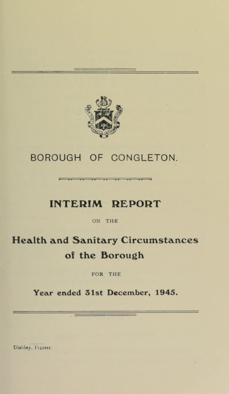 INTERIM REPORT ON THE Health and Sanitary Circumstances of the Borough FOR THE Year ended 31st December, 1945. Disliley, I'riater.