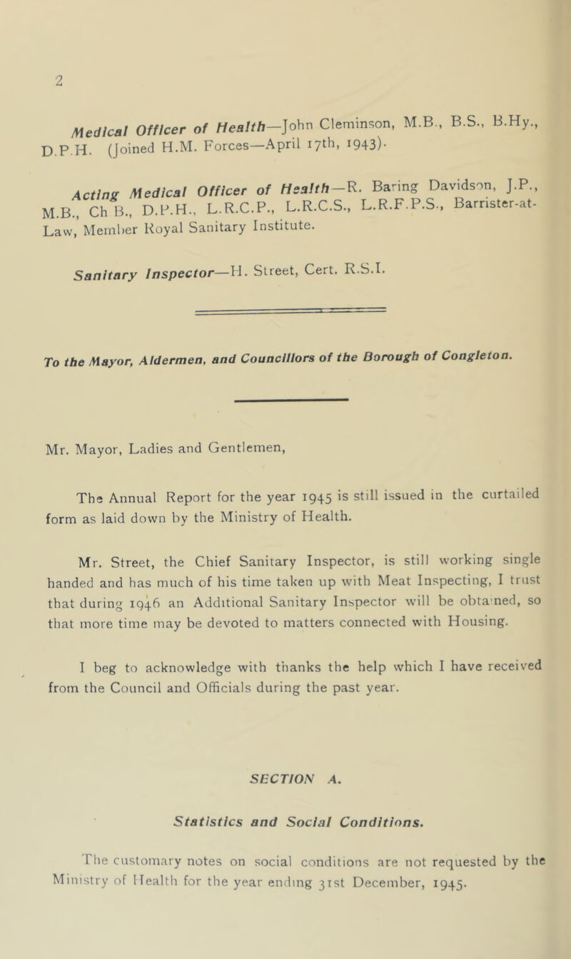 1 Medical Officer of Health—]o\\x\ Clemm<;on, M.B., B.S., B.Hy., D.P H. (Joined H.M. Forces—April 17th, 1943). AcHnz Medical Officer of Hsatth-R. Baring Davidson, J.P., M.B., ChB., D.P.H., L.R.C.P., L.R.C.S., L.R.F.P.S., Barnster-at- Lavv,’Member Royal Sanitary Institute. Sanitary Inspector—H. Street, Cert. R.S.I. To the Mayor, Aldermen, and Councillors of the Borough of Congleton. Mr. Mayor, Ladies and Gentlemen, The Annual Report for the year 1945 is still issued in the curtailed form as laid down by the Ministry of Health. Mr. Street, the Chief Sanitary Inspector, is still working single handed and has much of his time taken up with Meat Inspecting, I trust that during 1946 an Additional Sanitary Inspector will be obtamed, so that more time may be devoted to matters connected with Housing. I beg to acknowledge with thanks the help which I have received from the Council and Officials during the past year. SECTION A. Statistics and Social Conditions. The customary notes on social conditions are not requested by the Ministry of Health for the year ending 31st December, 1945.