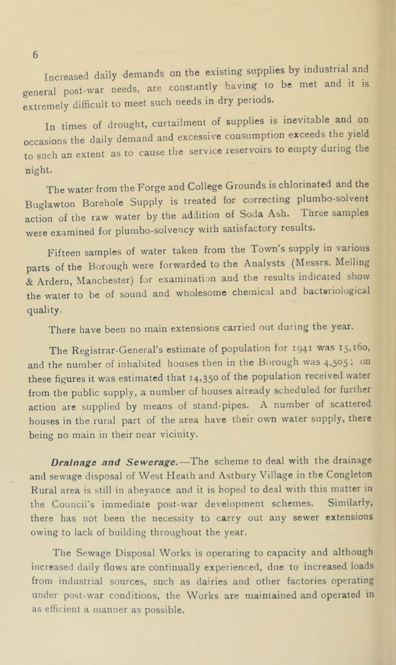 Increased daily demands on the existing supplies by industrial and general post-war needs, are constantly having to be met and it is extremely difficult to meet such needs in dry periods. In times of drought, curtailment of supplies is inevitable and on occasions the daily demand and excessive consumption exceeds the yield to such an extent as to cause the service reservoirs to empty during the night. The water from the Forge and College Grounds is chlorinated and the Buglawton Borehole Supply is treated for correcting plumbo-solvent action of the raw water by the addition of Soda Ash. Three samples were examined for plumbo-solvency with satisfactory results. Fifteen samples of water taken from the Town’s supply in various parts of the Borough were forwarded to the Analysts (Messrs. Melling & Ardern, Manchester) for examination and the results indicated show the water to be of sound and wholesome chemical and bacteriological quality. There have been no main extensions carried out during the year. The Registrar-General’s estimate of population for 1941 was 15,160, and the number of inhabited houses then in the Borough was 4<5*^5 > these figures it was estimated that 14,350 of the population received water from the public supply, a number of houses already scheduled for further action are supplied by means of stand-pipes. A number of scattered houses in the rural part of the area have their own water supply, there being no main in their near vicinity. Drainage and Sewerage.—The scheme to deal with the drainage and sewage disposal of West Heath and Astbury Village in the Congleton Rural area is still in abeyance and it is hoped to deal with this matter in the Council’s immediate post-war development schemes. Similarly, there has not been the necessity to carry out any sewer extensions owing to lack of building throughout the year. The Sewage Disposal Works is operating to capacity and although increased daily flows are continually experienced, due to increased loads from industrial sources, such as dairies and other factories operating under post-war conditions, the Works are maintained and operated in as efficient a manner as possible.