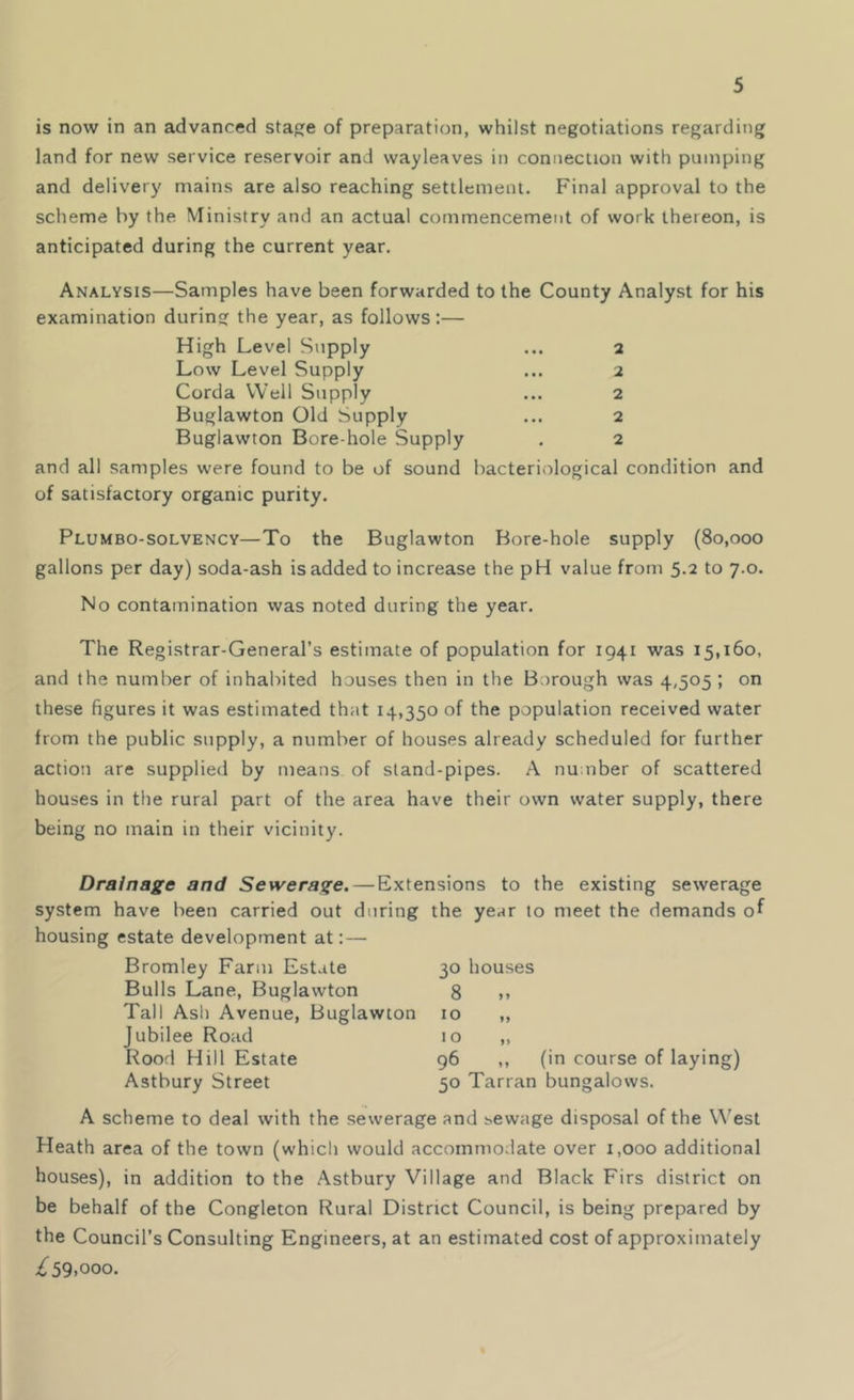 is now in an advanced stage of preparation, whilst negotiations regarding land for new service reservoir and wayleaves in connection with pumping and delivery mains are also reaching settlement. Final approval to the scheme by the Ministry and an actual commencement of work thereon, is anticipated during the current year. Analysis—Samples have been forwarded to the County Analyst for his examination during the year, as follows:— High Level Supply ... 2 Low Level Supply ... 2 Corda Well Supply ... 2 Buglawton Old Supply ... 2 Buglawton Bore hole Supply . 2 and all samples were found to be of sound bacteriological condition and of satisfactory organic purity. Plumbo-solvency—To the Buglawton Bore-hole supply (80,000 gallons per day) soda-ash is added to increase the pH value from 5.2 to 7.0. No contamination was noted during the year. The Registrar-General’s estimate of population for 1941 was 15,160. and the number of inhabited houses then in the Borough was 4,505 ; on these figures it was estimated that 14,350 of the population received water from the public supply, a number of houses already scheduled for further action are supplied by means of stand-pipes. A number of scattered houses in the rural part of the area have their own water supply, there being no main in their vicinity. Drainage and Sewerage.—Extensions to the existing sewerage system have been carried out during the year to meet the demands of housing estate development at:— Bromley Farm Estate 30 houses Bulls Lane, Buglawton 8 ,, Tall Ash Avenue, Buglawton 10 ,, Jubilee Road 10 „ Rood Hill Estate 96 ,, (in course of laying) Astbury Street 50 Tarran bungalows. A scheme to deal with the sewerage and sewage disposal of the West Heath area of the town (which would accommodate over 1,000 additional houses), in addition to the Astbury Village and Black Firs district on be behalf of the Congleton Rural District Council, is being prepared by the Council’s Consulting Engineers, at an estimated cost of approximately £59.ooo.