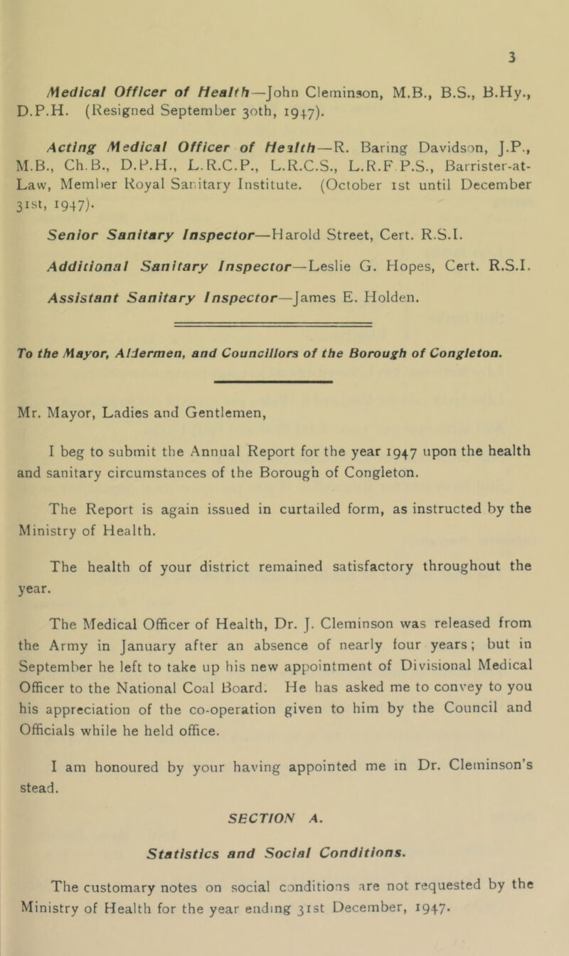 Medical Officer of Health—John Cleininaon, M.B., B.S., B,Hy., D.P.H. (Resigned September 30th, 1947). Acting Medical Officer of Health — R. Baring Davidson, J.P., M.B., Ch.B., D.P.H., L.R.C.P., L.R.C.S., L.R.F P.S., Barrister-at- Law, Member Royal Sanitary Institute. (October 1st until December 31SI, 1947). Senior Sanitary Inspector—Harold Street, Cert. R.S.I. Additional Sanitary Inspector—Leslie G. Hopes, Cert. R.S.I. Assistant Sanitary Inspector—James E. Holden. To the Mayor, Aldermen, and Councillors of the Borough of Congletoa. Mr. Mayor, Ladies and Gentlemen, I beg to submit the Annual Report for the year 1947 upon the health and sanitary circumstances of the Borough of Congleton. The Report is again issued in curtailed form, as instructed by the Ministry of Health. The health of your district remained satisfactory throughout the year. The Medical Officer of Health, Dr. J. Cleminson was released from the Army in January after an absence of nearly four years; but in September he left to take up his new appointment of Divisional Medical Officer to the National Coal Board. He has asked me to convey to you his appreciation of the co-operation given to him by the Council and Officials while he held office. I am honoured by your having appointed me in Dr. Cleminson’s stead. SECTION A. Statistics and Social Conditions. The customary notes on social conditions are not requested by the Ministry of Health for the year ending 31st December, 1947.