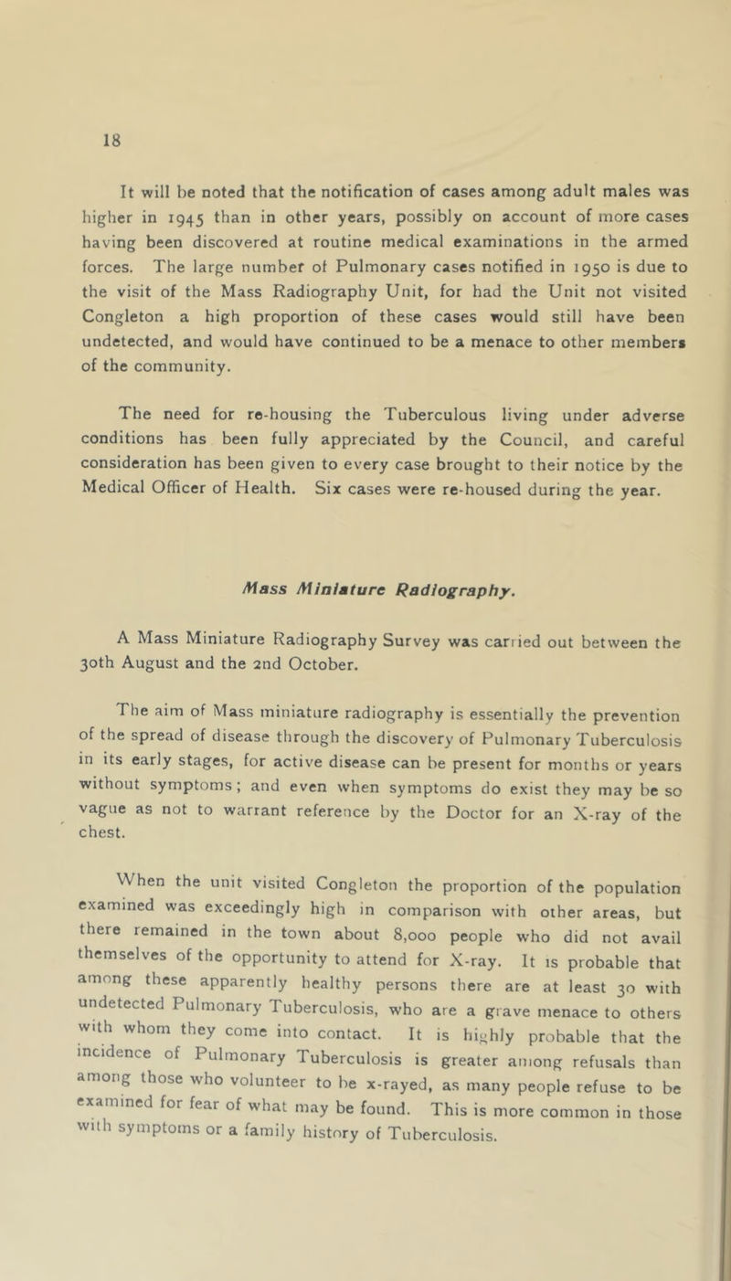 It will be noted that the notification of cases among adult males was higher in 1945 than in other years, possibly on account of more cases having been discovered at routine medical examinations in the armed forces. The large number ot Pulmonary cases notified in 1950 is due to the visit of the Mass Radiography Unit, for had the Unit not visited Congleton a high proportion of these cases would still have been undetected, and would have continued to be a menace to other member* of the community. The need for re housing the Tuberculous living under adverse conditions has been fully appreciated by the Council, and careful consideration has been given to every case brought to their notice by the Medical Officer of Health. Six cases were re-housed during the year. /Wass Miniature Radiography. A Mass Miniature Radiography Survey was carried out between the 30th August and the 2nd October. The aim of Mass miniature radiography is essentially the prevention of the spread of disease through the discovery of Pulmonary Tuberculosis in its early stages, for active disease can be present for months or years without symptoms; and even when symptoms do exist they may be so vague as not to warrant reference by the Doctor for an X-ray of the chest. When the unit visited Congleton the proportion of the population examined was exceedingly high in comparison with other areas, but there remained in the town about 8,000 people who did not avail themselves of the opportunity to attend for X-ray. It is probable that among these apparently healthy persons there are at least 30 with undetected Pulmonary Tuberculosis, who are a grave menace to others with whom they come into contact. It is highly probable that the incidence of Pulmonary Tuberculosis is greater among refusals than among those who volunteer to be x-rayed, as many people refuse to be examined for fear of what may be found. This is more common in those with symptoms or a family history of Tuberculosis.