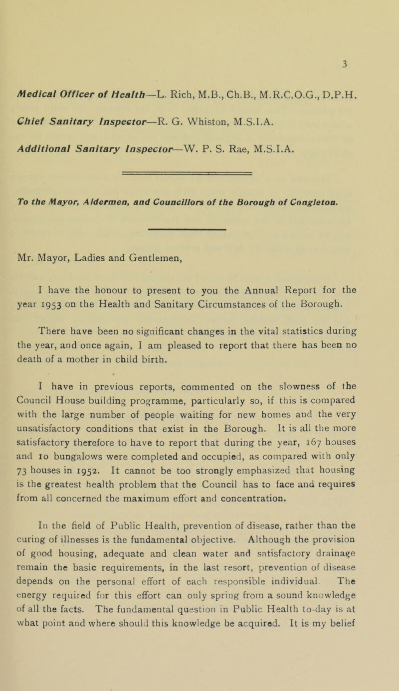 Medical Officer of Health—U Rich, M.B., Ch.B., M.R.C.O.G., D.P.H. Chief Sanitary Inspector—R. G. Whiston, M S.I.A. Additional Sanitary Inspector—W. P. S. Rae, M.S.I.A. To the Mayor, Aldermen, and Councillors of the Borough of Congletoa. Mr. Mayor, Ladies and Gentlemen, I have the honour to present to you the Annual Report for the year 1953 on the Health and Sanitary Circumstances of the Borough. There have been no significant changes in the vital statistics during the year, and once again, I am pleased to report that there has been no death of a mother in child birth. I have in previous reports, commented on the slowness of the Council House building programme, particularly so, if this is compared with the large number of people waiting for new homes and the very unsatisfactory conditions that exist in the Borough. It is all the more satisfactory therefore to have to report that during the year, 167 houses and 10 bungalows were completed and occupied, as compared with only 73 houses in 1952. It cannot be too strongly emphasized that housing is the greatest health problem that the Council has to face and requires from all concerned the maximum effort and concentration. In the field of Public Health, prevention of disease, rather than the curing of illnesses i.s the fundamental objective. Although the provision of good housing, adequate and clean water and satisfactory drainage remain the basic requirements, in the last resort, prevention of disease depends on the personal effort of each responsible individual. The energy required for this effort can only spring from a sound knowledge of all the facts. The fundamental question in Public Health to-day is at what point and where should this knowledge be acquired. It is my belief