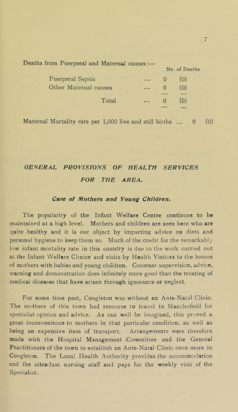 Deaths from Puerperal and Maternal causes:— No. of Deaths Puerperal Sepsis 0 (0) Other Maternal causes 0 (0) Total 0 (0) Maternal Mortality rate per 1,000 live and still births ... 0 GENERAL PROVISIONS OF HEALTH SERVICES FOR THE AREA. Care of Mothers and Young Children. The popularity of the Infant Welfare Centre continues to be maintained at a high level. Mothers and children are seen here who are quite healthy and it is our object by imparting advice on diets and personal hygiene to keep them so. Much of the credit for the remarkabl} low infant mortality rate in this country is due to the work carried out at the Infant Welfare Clinics and visits by Health Visitors to the homes of mothers with babies and young children. Constant supervision, advice, warning and demonstration does infinitely more good than the treating of medical diseases that have arisen through ignorance or neglect. For some time past, Congleton was without an Ante-Natal Clinic. The mothers of this town had recourse to travel to Macclesfield for specialist opinion and advice. As can well be imagined, this proved a great inconvenience to mothers in that particular condition, as well as being an expensive item of transport. Arrangements were therefore made with the Hospital Management Committee and the General Practitioners of the town to establish an Ante-Natal Clinic once more in Congleton. The Local Health Authority provides the accommodation and the attendant nursing staff and pays for the weekly visit of the Specialist.