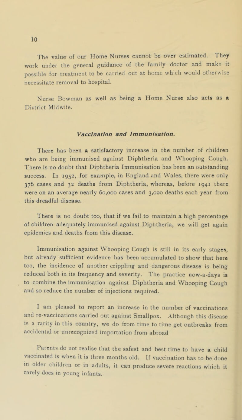 The value of our Home Nurses cannot be over estimated. They work under the general guidance of the family doctor and make it possible for treatment to be carried out at home which would otherwise necessitate removal to hospital. Nurse Bowman as well as being a Home Nurse also acts as a District Midwife. Vaccination and Immunisation. There has been a satisfactory increase in the number of children who are being immunised against Diphtheria and Whooping Cough. There is no doubt that Diphtheria Immunisation has been an outstanding success. In 1952, for example, in England and Wales, there were only 376 cases and 32 deaths from Diphtheria, whereas, before 1941 there were on an average nearly 60,000 cases and 3,000 deaths each year from this dreadful disease. There is no doubt too, that if we fail to maintain a high percentage of children adequately immunised against Diphtheria, we will get again epidemics and deaths from this disease. Immunisation against Whooping Cough is still in its early stages, but already sufficient evidence has been accumulated to show that here too, the incidence of another crippling and dangerous disease is being reduced both in its frequency and severity. The practice now-a-days is ^ to combine the immunisation against Diphtheria and Whooping Cough and so reduce the number of injections required. I am pleased to report an increase in the number of vaccinations and re-vaccinations carried out against Smallpox, .although this disease is a rarity in this country, we do from time to time get outbreaks from accidental or unrecognized importation from abroad Parents do not realise that the safest and best time to have a child vaccinated is when it is three months old. If vaccination has to be done in older children or in adults, it can produce severe reactions which it rarely does in young infants.