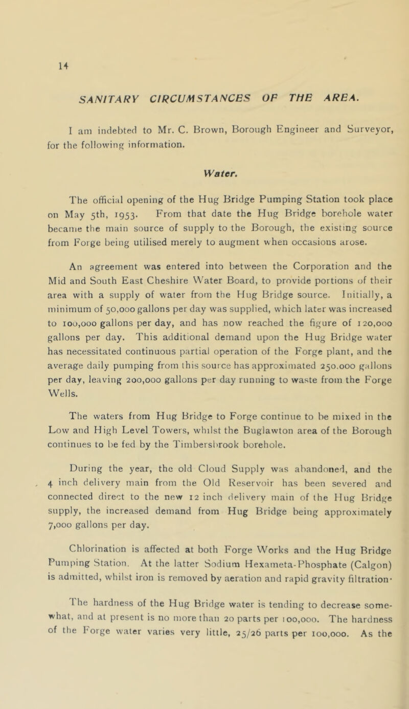 SANITARY CIRCUMSTANCES OF THE AREA. I am indebted to Mr. C. Brown, Borough Engineer and Surveyor, for the following information. Water. The official opening of the Hug Bridge Pumping Station took place on May 5th, 1953. From that date the Hug Bridge borehole water became the main source of supply to the Borough, the existing source from Forge being utilised merely to augment when occasions arose. An agreement was entered into between the Corporation and the Mid and South East Cheshire Water Board, to provide portions of their area with a supply of water from the Hug Bridge source. Initially, a minimum of 50,000 gallons per day was supplied, which later was increased to 100,000 gallons per day, and has now reached the figure of 120,000 gallons per day. This additional demand upon the Hug Bridge water has necessitated continuous partial operation of the Forge plant, and the average daily pumping from this source has approximated 250.000 gallons per day, leaving 200,000 gallons per day running to waste from the Forge Wells. The waters from Hug Bridge to Forge continue to be mixed in the Low and High Level Towers, whilst the Buglawton area of the Borough continues to be fed by the Timbersbrook borehole. During the year, the old Cloud Supply was abandoned, and the 4 inch delivery main from the Old Reservoir has been severed and connected direct to the new 12 inch delivery main of the Hug Bridge supply, the increased demand from Hug Bridge being approximately 7,000 gallons per day. Chlorination is affected at both Forge Works and the Hug Bridge Pumping Station. At the latter Sodium Hexameta-Phosphate (Calgon) is admitted, whilst iron is removed by aeration and rapid gravity filtration* 1 he hardness of the Hug Bridge water is tending to decrease some- what, and at present is no more than 20 parts per 100,000. The hardness of the borge water varies very little, 25/26 parts per 100,000. As the