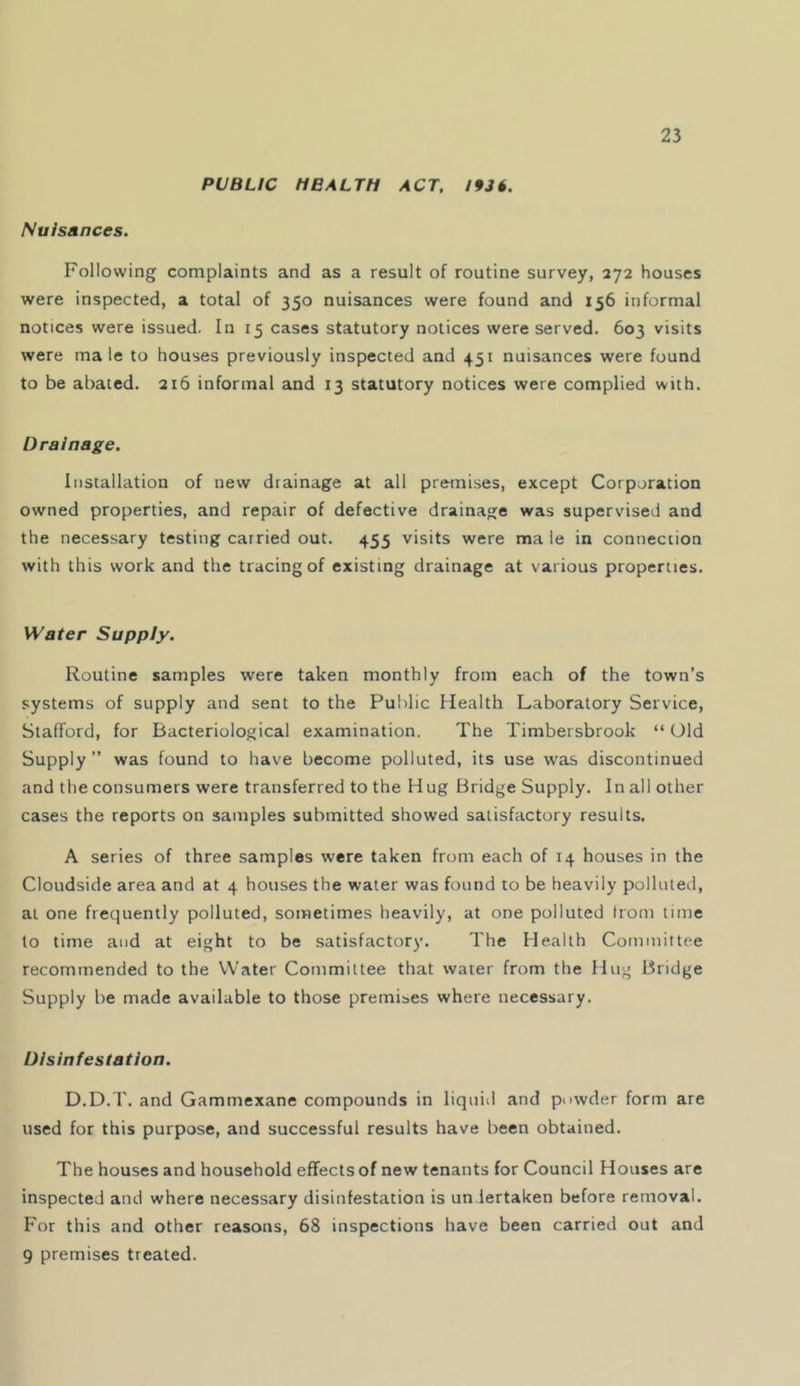 PUBLIC MBALTH ACT, 1936. Nuisances. Following complaints and as a result of routine survey, 272 houses were inspected, a total of 350 nuisances were found and 156 informal notices were issued. In 15 cases statutory notices were served. 603 visits were male to houses previously inspected and 451 nuisances were found to be abated. 216 informal and 13 statutory notices were complied with. Drainage. Installation of new drainage at all premises, except Corporation owned properties, and repair of defective drainage was supervised and the necessary testing carried out. 455 visits were ma le in connection with this work and the tracing of existing drainage at various properties. Water Supply. Routine samples were taken monthly from each of the town’s systems of supply and sent to the Public Health Laboratory Service, Stafford, for Bacteriological examination. The Timbersbrook “ Old Supply ” was found to have become polluted, its use was discontinued and the consumers were transferred to the Hug Bridge Supply. In all other cases the reports on samples submitted showed satisfactory results, A series of three samples were taken from each of 14 houses in the Cloudside area and at 4 houses the water was found to be heavily polluted, at one frequently polluted, sometimes heavily, at one polluted from time to time and at eight to be satisfactory. The Health Committee recommended to the Water Committee that water from the Hug Bridge Supply be made available to those premises where necessary. Disinfestation. D.D.T. and Gammexane compounds in liquid and powder form are used for this purpose, and successful results have been obtained. The houses and household effects of new tenants for Council Houses are inspected and where necessary disinfestation is undertaken before removal. For this and other reasons, 68 inspections have been carried out and 9 premises treated.