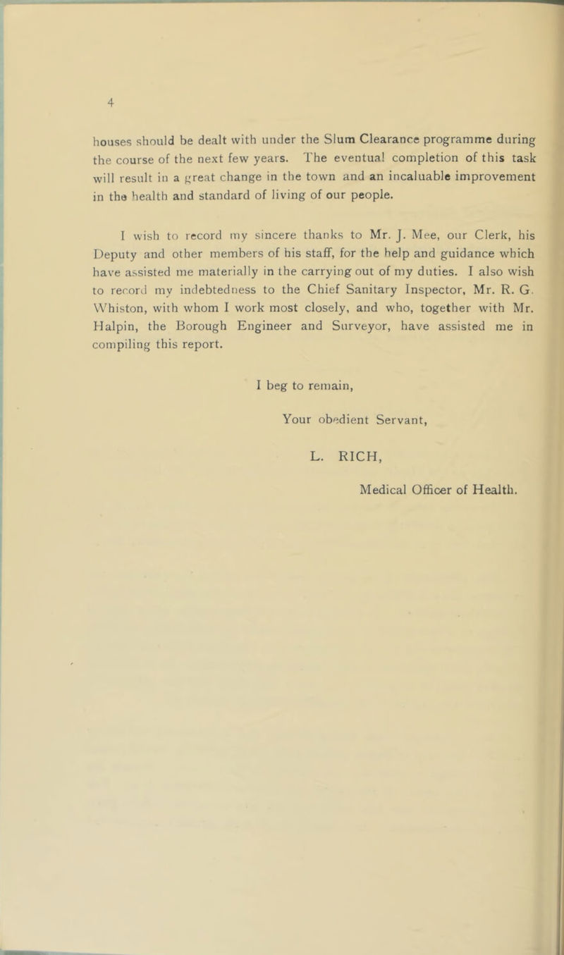 houses should be dealt with under the Slum Clearance programme during the course of the next few years. The eventual completion of this task will result in a great change in the town and an incaluable improvement in tha health and standard of living of our people. 1 wish to record my sincere thanks to Mr. J. Mee, our Clerk, his Deputy and other members of his staff, for the help and guidance which have a.ssisted me materially in the carrying out of my duties. I also wish to record my indebtedness to the Chief Sanitary Inspector, Mr. R. G. Whiston, with whom I work most closely, and who, together with Mr. Halpin, the Borough Engineer and Surveyor, have assisted me in compiling this report. I beg to remain. Your obedient Servant, L. RICH, Medical Officer of Health.