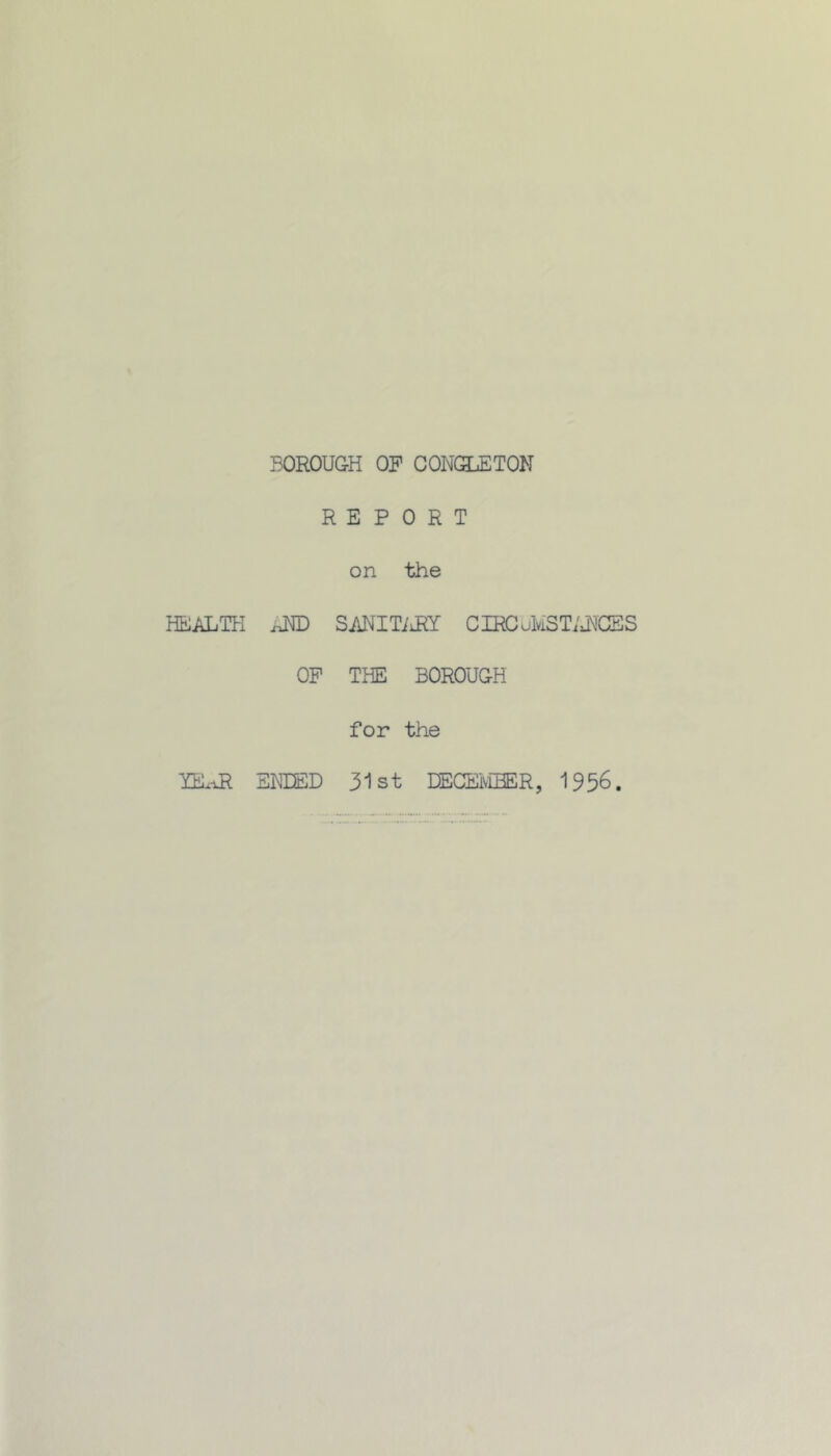 BOROUGH OF CONGLETON REPORT on the HEALTH AND SANITiiRY CIECuMSTiJfCES OF THE BOROUGH for the YEAR ENDED 31st DECEIvEBER, 1956.