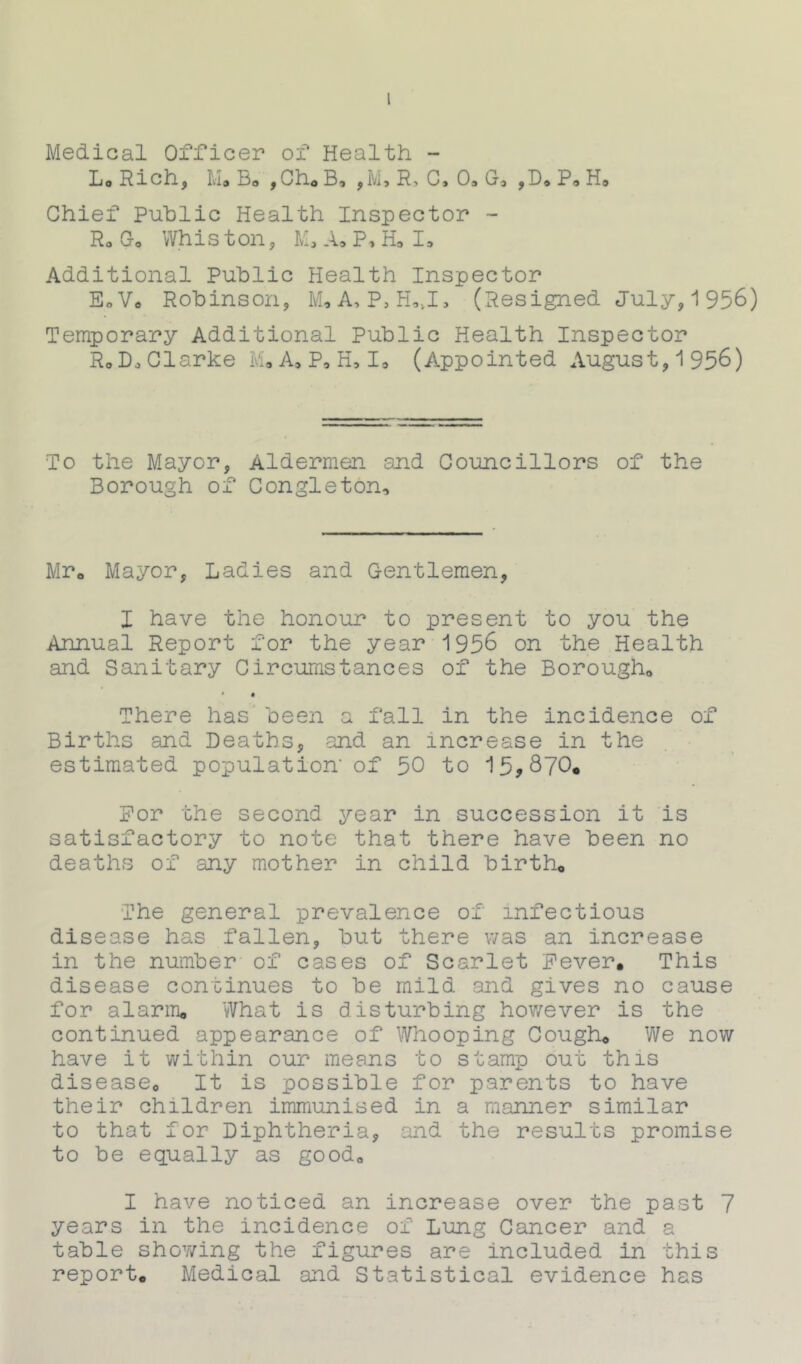 Medical Officer of Health - L.Rich, M. Bo ,Ch*B, ,M, R, C. O.G* ,D. P. H. Chief Public Health Inspector - R0 Go Whis ton, M, A. P, H3 I, Additional Public Health Inspector E0 Vo Robinson, M* A, P, H*»I, (Resigned July, 1956) Temporary Additional Public Health Inspector RoD, Clarke M, A* P, H, I, (Appointed August, 1956) To the Mayor, Aldermen and Councillors of the Borough of Congleton, Mr» Mayor, Ladies and Gentlemen, I have the honour to present to you the Annual Report for the year 1956 on the Health and Sanitary Circumstances of the Borough0 There has been a fall in the incidence of Births and Deaths, and an increase in the estimated population' of 50 to 15,870* For the second year in succession it is satisfactory to note that there have been no deaths of any mother in child birth* The general prevalence of infectious disease has fallen, but there was an increase in the number of cases of Scarlet Fever. This disease continues to be mild and gives no cause for alarm. What is disturbing however is the continued appearance of Whooping Cough* We now have it within our means to stamp out this disease. It is possible for parents to have their children immunised in a manner similar to that for Diphtheria, and the results promise to be equally as good. I have noticed an increase over the past 7 years in the incidence of Lung Cancer and a table showing the figures are included in this report. Medical and Statistical evidence has