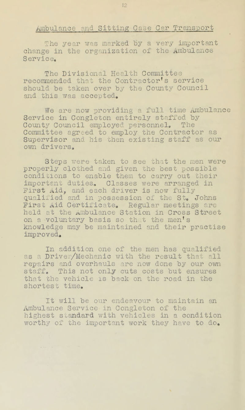 Ambulance and Sitting Case Car Transport The year was marked by a very important change in the organization of the Ambulance Service. The Divisional Health Committee recommended that the Contractors service should be taken over by the County Council and this was accepted. We are now providing a full time ambulance Service in Congleton entirely staffed by County Council employed personnel. The Committee agreed to employ the Contractor as Supervisor and his then existing staff as our own drivers. Steps were taken to see that the men were properly clothed and given the best possible conditions to enable them to carry out their important duties. Classes were arranged in First >kidj and each driver is now fully qualiiied and in possession of the St. Johns First Aid Certificate. Regular meetings are- held at the ambulance Station in Cross Street on a voluntary basis so th t the men’s knowledge may be maintained and their practise improved. In addition one of the men has qualified as a Driver/Mechanic with the result that all repnirs and overhauls are now done by our own staff. This not only cuts costs but ensures that the vehicle is back on the road in the shortest time. It will be our endeavour to maintain an Ambulance Service in Congleton of the highest standard with vehicles in a condition worthy of the important work they have to do.