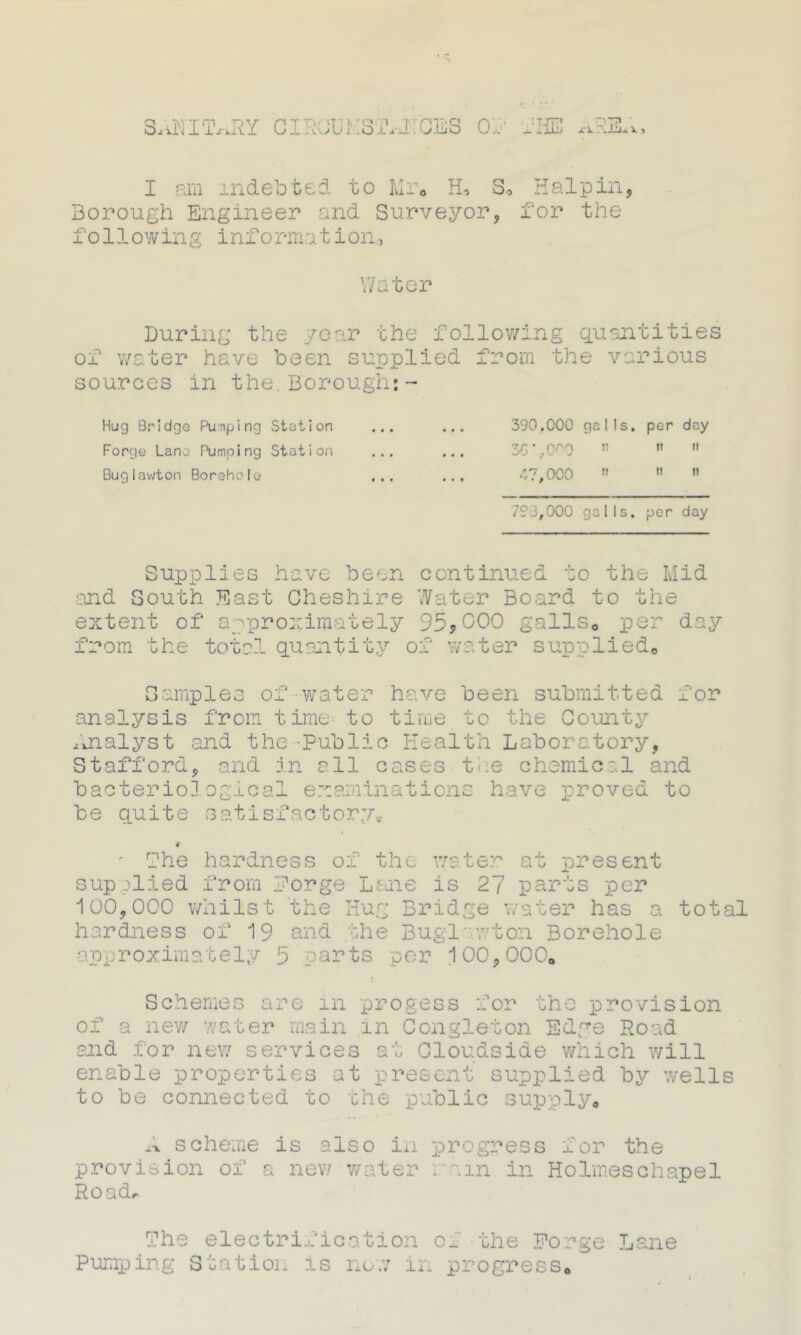 SANITriRY CIRObMSibXCES Of JHB AREA, I am indebted to Mr, H, 3, Hal pin, Borough Engineer and Surveyor, for the following information, Water During the year the following quantities of water have been supplied from the various sources in the. Borough: - Hug Bridge Pulping Station ... ... 390.000 galls, per day Forge Lane Pumping Station ... ... 30',000  11 Buglawton Borehole ... ... 47,000 ”   793,000 galls, per day Supplies have been continued to the Mid ■and South East Cheshire Water Board to the extent of approximately 95,000 galls0 per day from the total quantity of water supplied* Samples of water have been submitted for analysis from time to time to the County Analyst and the-Public Health Laboratory, Stafford, and in all cases t e chemical and bacteriological examinations have proved to be quite satisfactory, 4 ' Che hardness of the water at present supplied from forge Lane is 27 parts per 100,000 whilst the Hug Bridge water has a total hardness of 19 and the Bug-1'wton Borehole approximately 5 parts per 100,000, <• Schemes are in progess for the provision of a new water main in Congle-ton Edge Road and for new services at Cloudside which will enable properties at present supplied by wells to be connected to the public supply, A scheme is also in progress for the provision of a new water main in Holmeschapel Road* The electrification of the Forge Lane Pumping Station is now in progress.