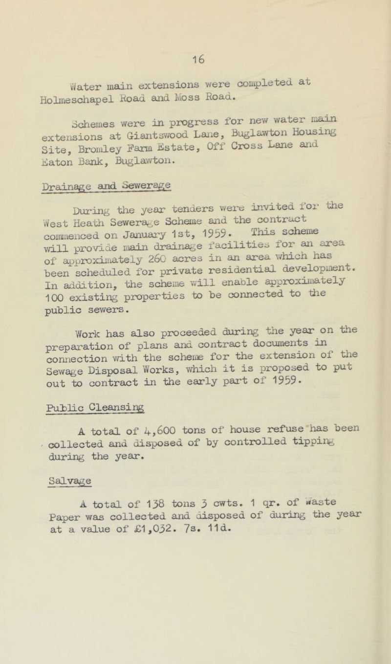 uVater main extensions were completed at Holrneschapel Koad and Moss Road. dchemes were in progress for new water main extensions at Giantsv/ood Lane, Buglawton Housing Site, Bromley Farm Hstate, Off Cross Lane and Baton Bank, Buglawton. Drainage and Sewerage During the year tenders were invited loi* the West Heatti Sewerage Scheme and the contract commenced on Januai-y 1st, 1959- This ^scheme will provide main drainage facilities for an area of aijproximateiy 260 acres in an area which has been scheduled for private residential development. In addition, tiie scheme will enable approximately 100 existing properties to be connected to ttie public sev/ers. Work has also proceeded during the year on the preparation of plans and contract documents in connection v/ith the scheme for the extension of tlie Sewage Disposal Works, which it is proposed to put out to contract in the early part of 1959- Public Cleansing A total of 4,600 tons of house refuse has been ' collected and disposed of by controlled tipping during the year. Salvage A total of 138 tons 3 cwts. 1 qr. of Waste Paper was collected and disposed of during the year at a value of £1,032. 7s, lid.