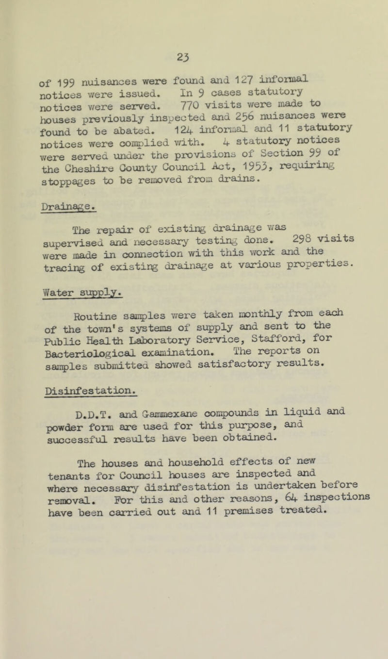 of 199 nuisances were found and 127 infomal notices were issued. In 9 cases statutory notices v/ere served, 770 visits were made to houses previously inspected and 2^6 nuisances were found to be abated. 124 infonaal and 11 statutory notices were ooii5)lied v/ith. 4 statutory notices were served under the provisions of Section 99 of the Cheshire County Council Aet, 1933^ rec^uiring stoppages to be removed from drains. Drainage. The repair of existing drainage was supervised and necessary testing done. 298 visits were in connection with tiiis work and the tracing of existing drainage at various properties. Water supply. Routine sac^jles were taken monthly from each of the town's systems of supply and sent to the Public Health Laboratory Service, Stafford, for Bacteriological examination. The reports on sauries submitted showed satisfactory results. Disinfestation. D.D.T. and Gammexane compounds in !Liquid and powder form are used for this purpose, and successful results have been obtained. The houses and household effects of new tenants for Council houses are inspected and where necessary disinfestation is undertaken before removal. For this and other reasons, 64 inspections have been carried out and 11 premises treated.