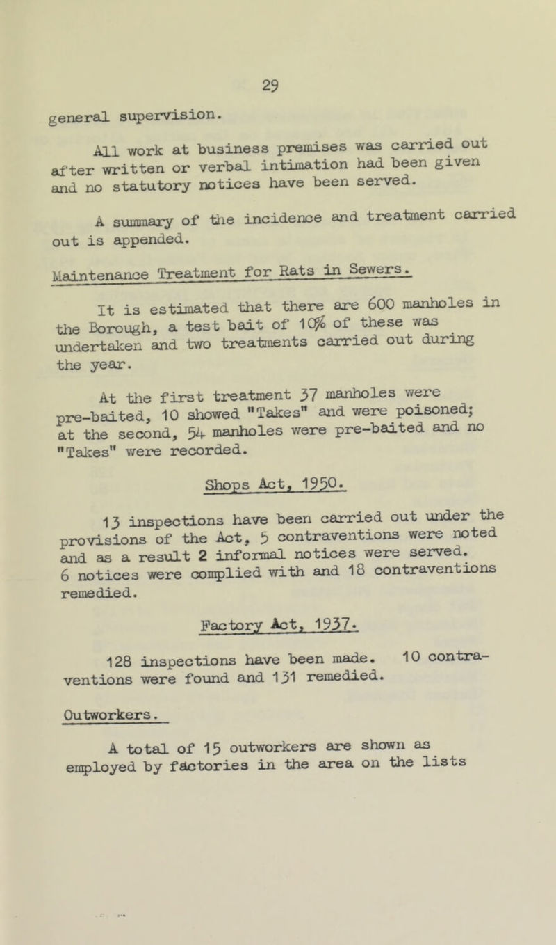 generoJ. supervision. All work at business premises was carried out after written or verbal intimation had been given and no statutory notices have been served. A summary of tiie incidence and treatment carried out is appended. Maintenance Treatment for Rats in Sewer^ It is estimated that there are 6CX3 manholes in the Borough, a test bait of 1C^ of these was undertalcen and two treatments carried out duroJig the year. At tlie first treatment 37 manholes were pre-baited, 10 showed Takes” and were poisoned; at the second, 54 manholes were pre-baited and no Takes v/ere recorded. Shops Act, 195Q« 13 inspections have been carried out under the provisions of the Act, 5 contraventions were noted and as a result 2 informal notices were served. 6 notices were complied with and 18 contraventions remedied. Factory Act, 1937» 128 inspections have been made. 10 contra- ventions were found and 131 remedied. Outworkers. A total of 15 outworkers are shown as eii5)loyed by factories in the area on the lists
