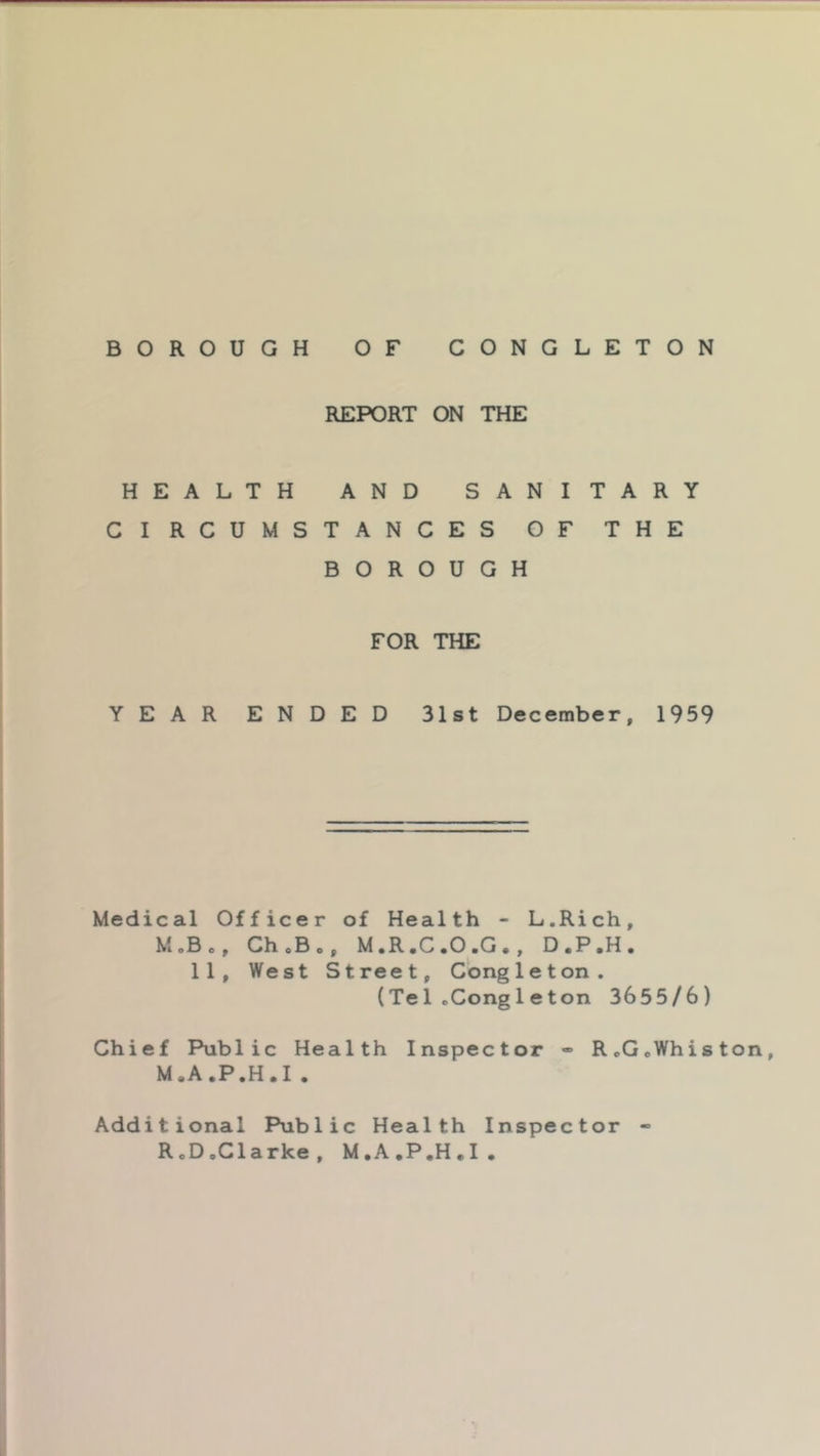REPORT ON THE HEALTH AND SANITARY CIRCUMSTANCES OF THE BOROUGH FOR THE YEAR ENDED 31st December, 1959 Medical Officer of Health - L.Rich, MoBo, ChoBo, M,R,C*0,G*, D,P,H, 11, West Street, Congleton. (Te1cCong1eton 3655/6) Chief Public Health Inspector - RcGoWhiston, M.A.P.H.I . Additional Public Health Inspector - RoDoClarke, M.A.P.H.I.