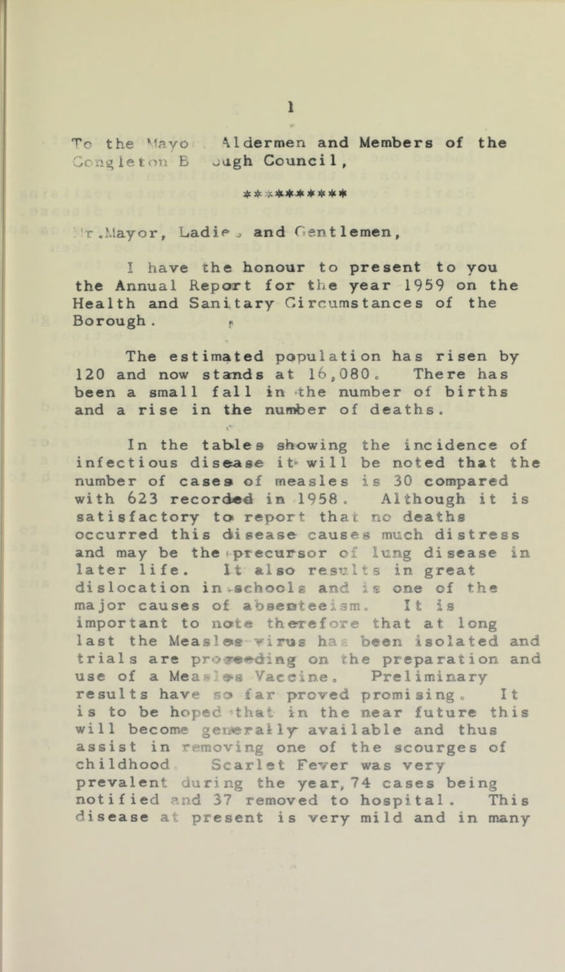 •y 'T'c the Mayo Mdermen and Members of the Gonj^ieton B -:J-gh Council, 4c 4: ^ )4i 'r.Mayor, Ladiej and Gentlemen, I have the honour to present to you the Annual Report for the year 1959 on the Health and Sanitary Circumstances of the Borough . f> r The estimated population has risen by 120 and now stands at 16,080» There has been a small fall in -the number of births and a rise in the number of deaths. !*■ In the tab.les showing the incidence of infectious disease it* will be noted that the number of cases of measles is 30 compared with 623 recorded in 1958. Although it is satisfactory tos report that no deaths occurred this disease causes much distress and may be the ^precursor of lung di sease in later life. It also results in great dislocation in^schools and is one of the major causes of absenteeism. It is important to note therefore that at long last the Measlos-virus hac been isolated and trials are pr«>y«e<iing on the preparation and use of a Meas'ios Vaccine, Preliminary results have so far proved promising. It is to be hoped »that in the near future this will become generally* available and thus assist in removing one of the scourges of childhood,. Scarlet Fever was very prevalent during the year, 74 cases being notified and 37 removed to hospital. This disease at present is very mild and in many