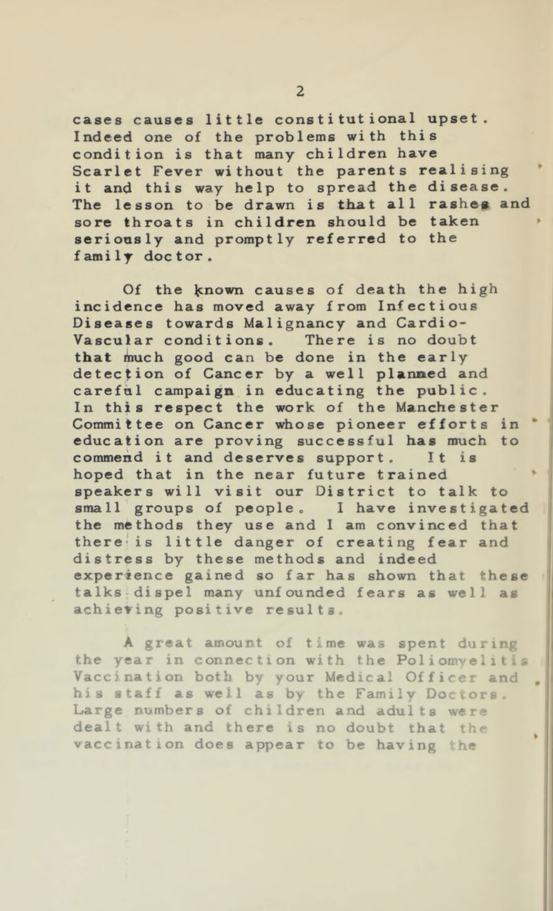 cases causes little constitutional upset. Indeed one of the problems with this condition is that many children have Scarlet Fever without the parents realising it and this way help to spread the disease. The lesson to be drawn is tliat all rashep and sore throats in children should be taken » seriously and promptly referred to the family doc tor. Of the Renown causes of death the high incidence has moved away from Infectious Diseases towards Malignancy and Cardio- vascular conditions. There is no doubt that much good can be done in the early detection of Cancer by a well planned and careful campaign.in educating the public. In this respect the work of the Manchester Committee on Cancer whose pioneer efforts in * education are proving successful has much to commend it and deserves support. It is hoped that in the near future trained * speakers will visit our District to talk to small groups of people. I have investigated the methods they use and I am convinced that there'is little danger of creating fear and distress by these methods and indeed experience gained so far has shown that these talks;dispel many unfounded fears as well as achieving positive results. A great amount of time was spent during the year in connection with the Poliomyelitis Vaccination both by your Medical Officer and , his staff as well as by the Family Doctors. Large numbers of children and adults were dealt with and there is no doubt that the ^ vaccination does appear to be having ?he