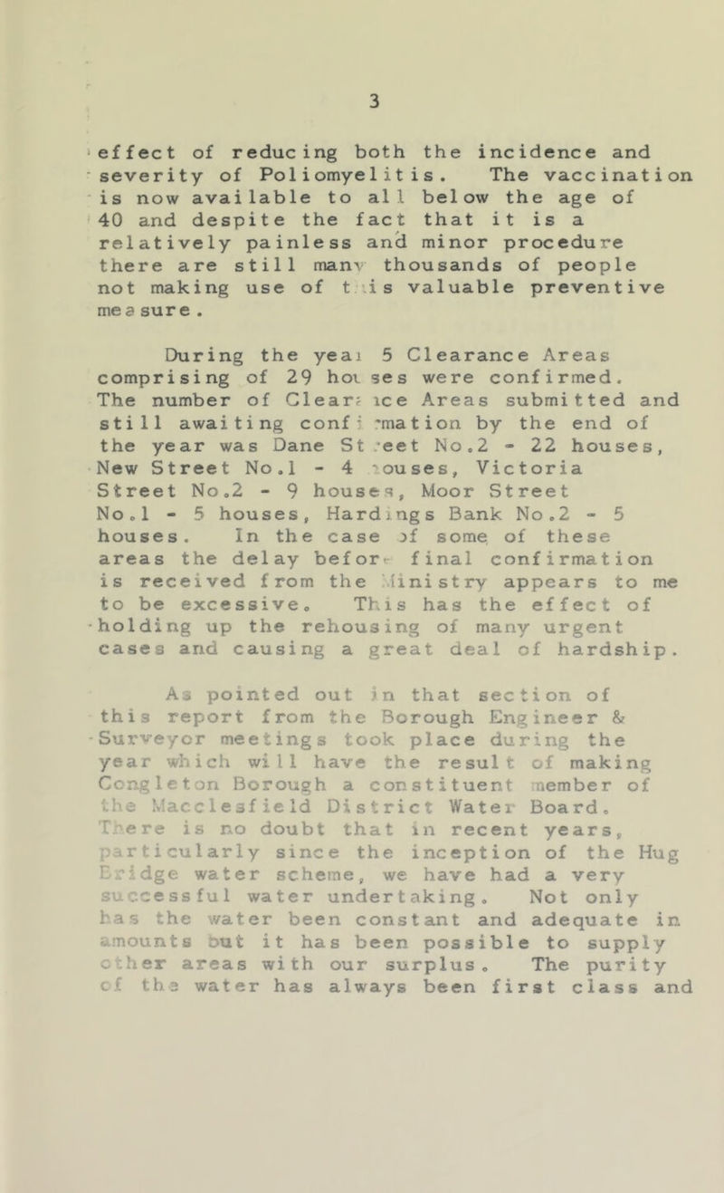 effect of reducing both the incidence and severity of Poliomyelitis. The vaccination is now available to all below the age of 40 and despite the fact that it is a relatively painless an^ minor procedure there are still man\’ thousands of people not making use of t \is valuable preventive mea sure . During the yeai 5 Clearance Areas comprising of 29 hot ses were confirmed. The number of Clear? ice Areas submitted and still awaiting confj rmation by the end of the year was Dane St .‘eet No.2 - 22 houses, New Street No.l - 4 ouses, Victoria Street No«2 - 9 houses. Moor Street NOol - 5 houses, Hardings Bank No.2 - 5 houses. In the case jf some of these areas the delay befor«- final confirmation is received from the Ministry appears to me to be excessive. This has the effect of holding up the rehousing of many urgent cases and causing a great deal of hardship. As pointed out in that section of this report from the Borough Engineer & Surveyor meetings took place during the year which will have the result of making Congleton Borough a constituent member of the Macclesfield District Water Board. There is no doubt that in recent years, particularly since the inception of the Hug Bridge water scheme, we have had a very successful water undertaking. Not only has the water been constant and adequate in amounts but it has been possible to supply ether areas with our surplus. The purity cf tha water has always been first class and