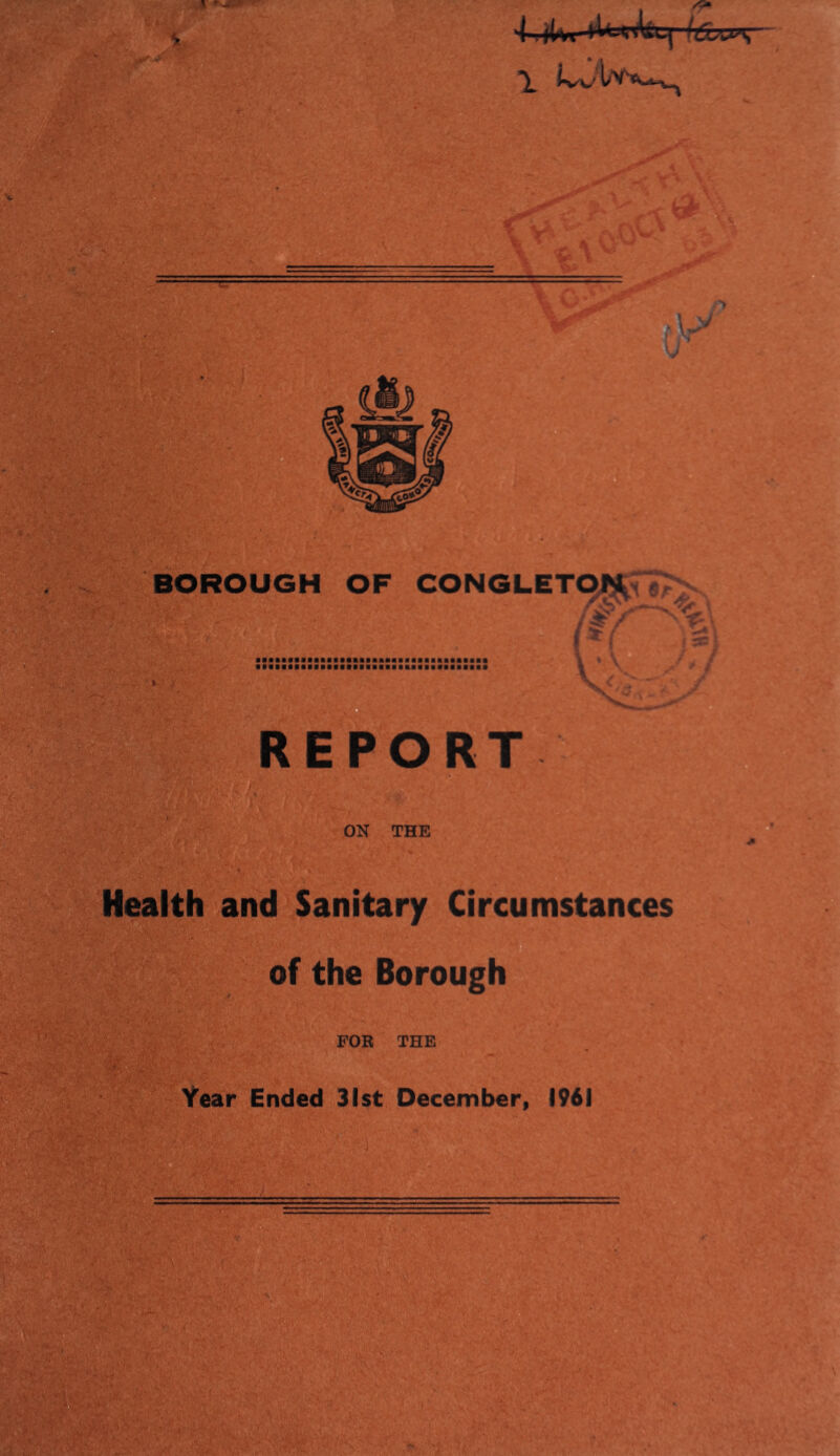 tr BOROUGH OF CONGLETOJ^ V . 1 ' , BSB■■■■■■■B■■■■■■■■■■■■BB■■■BBa■aaBB * REPORT ON THE Health and Sanitary Circumstances n of the Borough FOR THE Year Ended 31st December, 1961