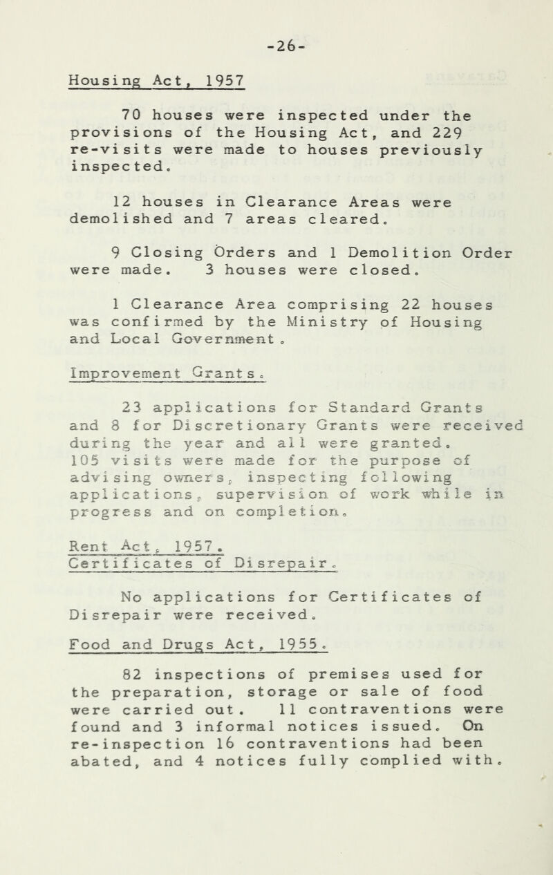 -26- Housing Act, 1957 70 houses were inspected under the provisions of the Housing Act, and 229 re-visits were made to houses previously inspec ted• 12 houses in Clearance Areas were demolished and 7 areas cleared^ 9 Closing Orders and 1 Demolition Order were made. 3 houses were closed. 1 Clearance Area comprising 22 houses was confirmed by the Ministry of Housing and Local Government. Improvement Grant s o 23 applications for Standard Grants and 8 for Discretionary Grants were received during the year and all w^ere granted, 105 visits were made for the purpose of advising ownerSj inspecting following appl icat ions j, supervision of work while in progress and on completion. Rent Act ^ 1957 . Certificates of Disrepair. No applications for Certificates of Disrepair were received. Food and Drugs Act, 1955, 82 inspections of premises used for the preparation, storage or sale of food were carried out, 11 contraventions were found and 3 informal notices issued. On re-inspection l6 contraventions had been