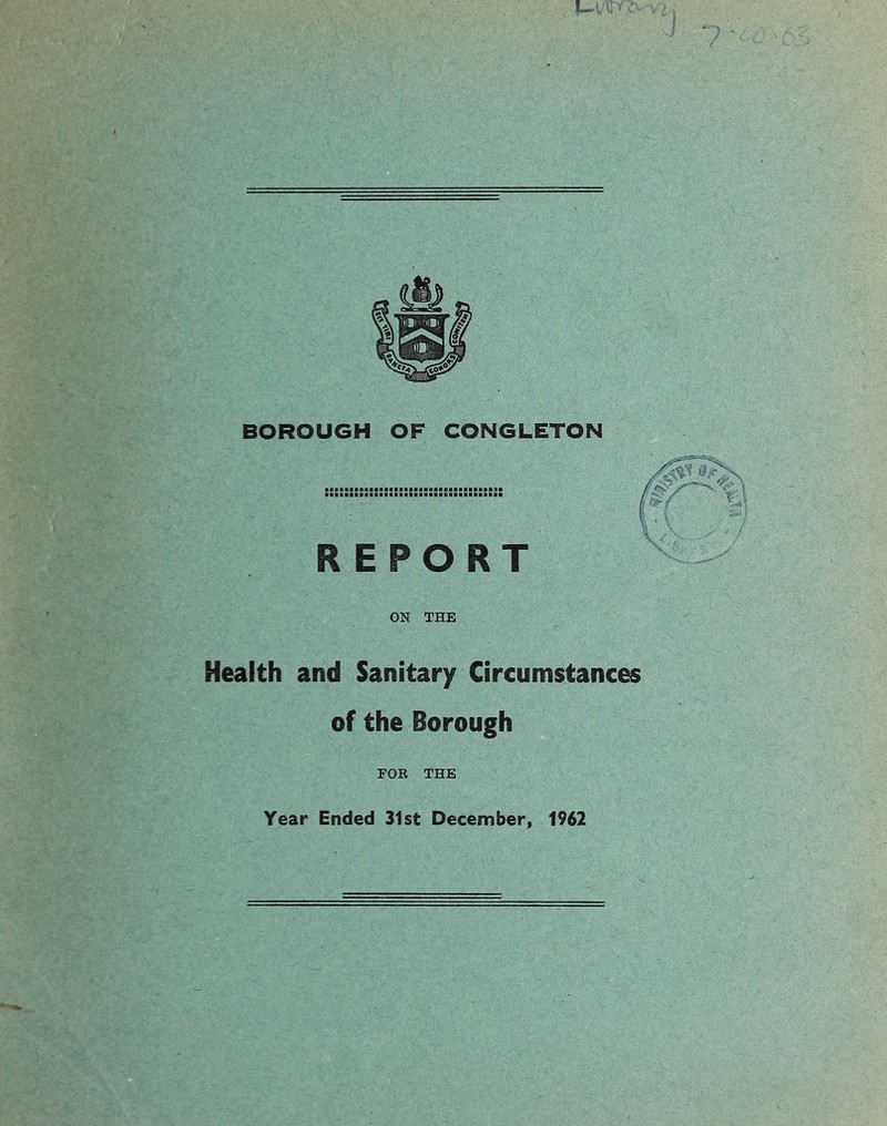 BOROUGH OF CONGLETON REPORT ON THE Health and Sanitary Circumstances of the Borough FOK THE Year Ended 31st December, 1962