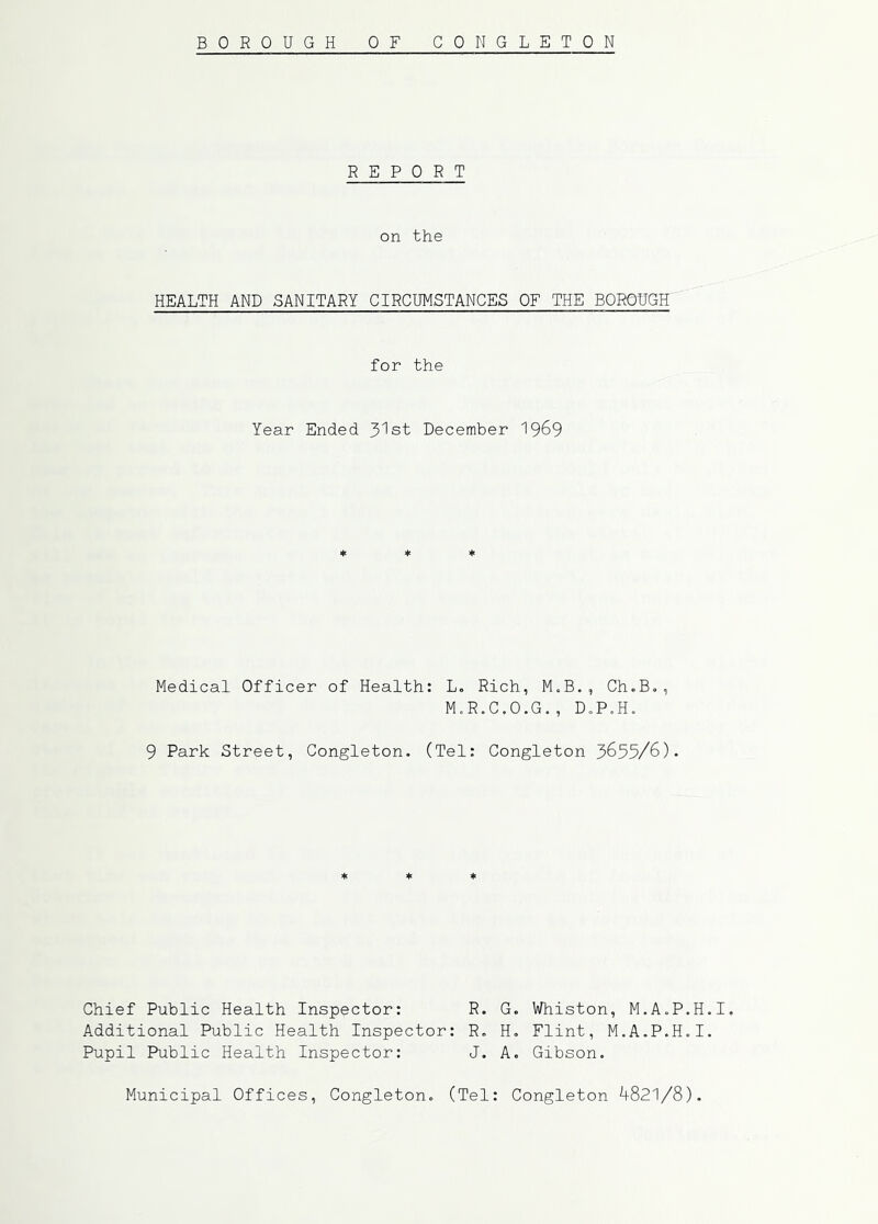 BOROUGH OF CONGLETON REPORT on the HEALTH AND SANITARY CIRCUMSTANCES OF THE BOROUGH for the Year Ended 3lst December 19^9 ♦ ♦ ♦ Medical Officer of Health: L. Rich, M.B., Ch.B., M.R.C.O.G., D.P.H. 9 Park Street, Congleton. (Tel: Congleton 3655/6). * ♦ * Chief Public Health Inspector: Additional Public Health Inspector: Pupil Public Health Inspector: R. G. Whiston, M.A.P.H.I. R. H, Flint, M.A.P.H.I. J. A. Gibson. Municipal Offices, Congleton. (Tel Congleton 4821/8).