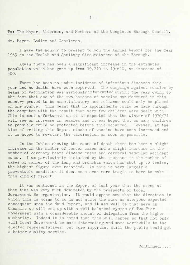 To: The Mayor, Aldermen, and Members of the Congleton Borough Council. Mr, Mayor, Ladies and Gentlemen, I have the honour to present to you the Annual Report for the Year 1969 on the Health and Sanitary Circumstances of the Borough. Again there has been a significant increase in the estimated population which has gone up from 19,210 to 19,610, an increase of koo. There has been no undue incidence of infectious diseases this year and no deaths have been reported. The campaign against measles by means of vaccination was seriously interrupted during the year owing to the fact that one of the two batches of vaccine manufactured in this country proved to be unsatisfactory and reliance could only be placed on one source. This meant that no appointments could be made through the computer with the result that very few children were dealt with. This is most unfortunate as it is expected that the winter of 1970/71 will see an increase in measles and it was hoped that as many children as possible could be protected before this occurred. However, at the time of writing this Report stocks of vaccine have been increased and it is hoped to re-start the vaccination as soon as possible. In the Tables showing the cause of death there has been a slight increase in the number of cancer cases and a slight increase in the number of coronary heart disease cases and cerebral vascular accident cases. I am particularly disturbed by the increase in the number of cases of cancer of the lung and bronchus which has shot up to twelve, the highest figure ever recorded. As this is very largely a preventable condition it does seem even more tragic to have to make this kind of report. It was mentioned in the Report of last year that the scene at that time was very much dominated by the prospects of Local Government Re-organisation. It would appear now that the direction in which this is going to go is not quite the same as everyone expected consequent upon the Maud Report, and it may well be that here in Cheshire we will end up with a well balanced system of Two-Tier Government with a considerable amount of delegation from the higher authority. Indeed it is hoped that this will happen so that not only will Local Government be more interesting and more worthwhile to the elected representatives, but more important still the public could get a better quality service.