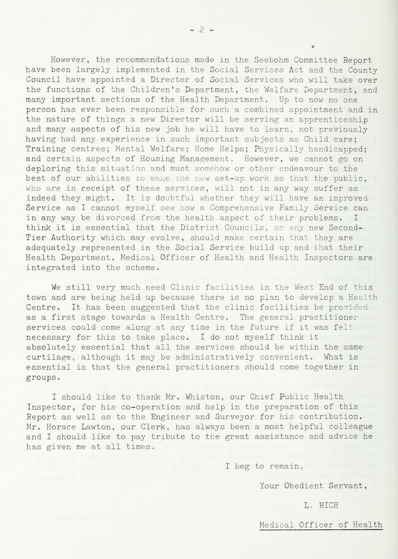 However, the recommendations made in the Seebohm Committee Report have been largely implemented in the Social Services Act and the County Council have appointed a Director of Social Services who will take over the functions of the Children's Department, the Welfare Department, and many important sections of the Health Department. Up to now no one person has ever been responsible for such a combined appointment and in the nature of things a new Director will be serving an apprenticeship and many aspects of his new job he will have to learn, not previously having had any experience in such important subjects as Child care; Training centres; Mental Welfare; Home Helps; Physically handicapped; and certain aspects of Housing Management. However, we cannot go on deploring this situation and must somehow or other endeavour to the best of our abilities to maKe the new set-up work so that the public, who are in receipt of these services, will not in any way suffer as indeed they might. It is doubtful whether they will have an improved Service as I cannot myself see how a Comprehensive Family Service can in any way be divorced from the health aspect of their problems. I think it is essential that the District Councils, or any new Second- Tier Authority which may evolve, should make certain that they are adequately represented in the Social Service build up and that their Health Department, Medical Officer of Health and Health Inspectors are integrated into the scheme. We still very much need Clinic facilities in the West End of this town and are being held up because there is no plan to develop a Health Centre. It has been suggested that the clinic facilities be provided as a first stage towards a Health Centre. The general practitioner services could come along at any time in the future if it was felt necessary for this to take place. I do not myself think it absolutely essential that all the services should be within the same curtilage, although it may be administratively convenient. What is essential is that the general practitioners should come together in groups. I should like' to thank Mr. Whiston, our Chief Public Health Inspector, for his co-operation and help in the preparation of this Report as well as to the Engineer and Surveyor for his contribution, Mr. Horace Lawton, our Clerk, has always been a most helpful colleague and I should like to pay tribute to the great assistance and advice he has given me at all times. I beg to remain, Your Obedient Servant, L, RICH Medical Officer of Health