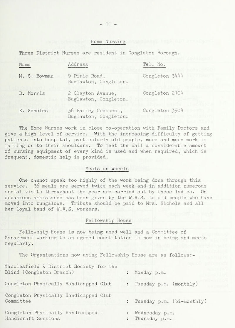 Home Nursing Three District Nurses are resident in Congleton Borough. Name Address Tel. No. M. S, Bowman 9 Pirie Road, Buglawton, Congleton. Congleton B. Morris 2 Clayton Avenue, Buglawton, Congleton. Congleton 210^ E. Scholes 36 Bailey Crescent, Buglawton, Congleton. Congleton 390^ The Home Nurses work in close co-operation with Family Doctors and give a high level of service^ With the increasing difficulty of getting patients into hospital, particularly old people, more and more work is falling on to their shoulders. To meet the call a considerable amount of nursing equipment of every kind is used and when required, which is frequent, domestic help is provided. Meals on Wheels One cannot speak too highly of the work being done through this service. 36 meals are served twice each week and in addition numerous social visits throughout the year are carried out by these ladies. On occasions assistance has been given by the W.V.S. to old people who have moved into bungalows. Tribute should be paid to Mrs. Nichols and all her loyal band of W.V.S. workers. Fellowship House Fellowship House is now being used well and a Committee of Management working to an agreed constitution is now in being and meets regularly. The Organisations now using Fellowship House are as follows Macclesfield & District Society for the Blind (Congleton Branch) : Monday p.m. Congleton Physically Handicapped Club Tuesday p.m. (monthly) Congleton Physically Handicapped Club Committee : Tuesday p.m. (bi-monthly) Congleton Physically Handicapped - Handicraft Sessions Wednesday p.m. Thursday p.m.