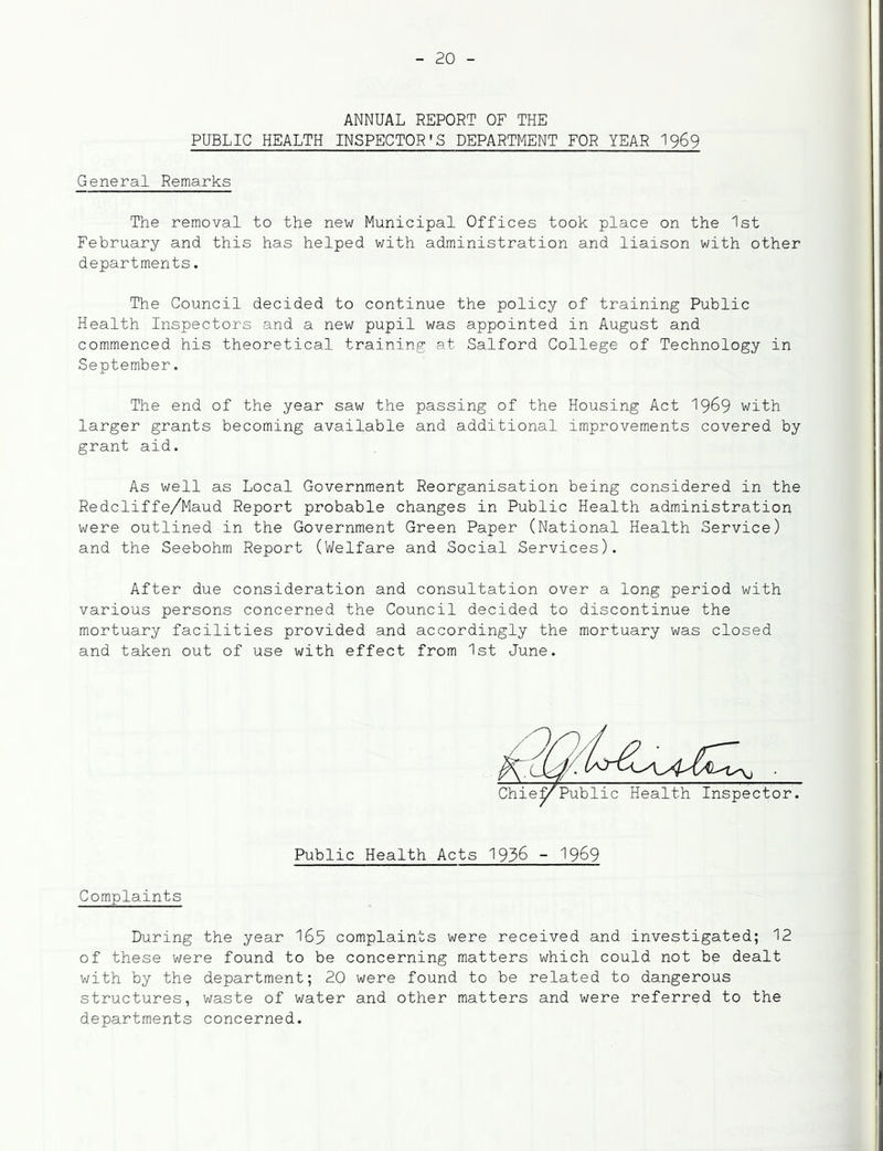 ANNUAL REPORT OF THE PUBLIC HEALTH INSPECTOR'S DEPARTMENT FOR YEAR I969 General Remarks The removal to the new Municipal Offices took place on the 1st February and this has helped with administration and liaison with other departments. The Council decided to continue the policy of training Public Health Inspectors and a new pupil was appointed in August and commenced his theoretical training at Salford College of Technology in September. The end of the year saw the passing of the Housing Act 19^9 with larger grants becoming available and additional improvements covered by grant aid. As well as Local Government Reorganisation being considered in the Redcliffe/Maud Report probable changes in Public Health administration were outlined in the Government Green Paper (National Health Service) and the Seebohm Report (Welfare and Social Services). After due consideration and consultation over a long period with various persons concerned the Council decided to discontinue the mortuary facilities provided and accordingly the mortuary was closed and taken out of use with effect from 1st June. Public Health Acts 1936 - 19^9 Complaints During the year I65 complaints were received and investigated; 12 of these were found to be concerning matters which could not be dealt with by the department; 20 were found to be related to dangerous structures, waste of water and other matters and were referred to the departments concerned.