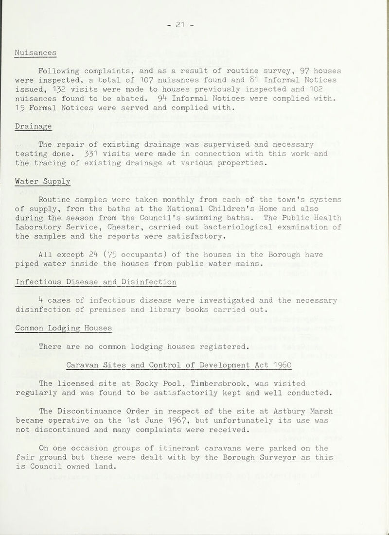 Nuisances Following complaints, and as a result of routine survey, 97 houses were inspected, a total of 107 nuisances found and 8l Informal Notices issued, 132 visits were made to houses previously inspected and 102 nuisances found to be abated. 9^ Informal Notices were complied with. 15 Formal Notices were served and complied with. Drainage The repair of existing drainage was supervised and necessary testing done. 33^ visits were made in connection with this work and the tracing of existing drainage at various properties. Water Supply Routine samples were taken monthly from each of the town's systems of supply, from the baths at the National Children's Home and also during the season from the Council’s swimming baths. The Public Health Laboratory Service, Chester, carried out bacteriological examination of the samples and the reports were satisfactory. All except 24 (75 occupants) of the houses in the Borough have piped water inside the houses from public water mains. Infectious Disease and Disinfection 4 cases of infectious disease were investigated and the necessary disinfection of premises and library books carried out. Common Lodging Houses There are no common lodging houses registered. Caravan Bites and Control of Development Act I96O The licensed site at Rocky Pool, Timbersbrook, was visited regularly and was found to be satisfactorily kept and well conducted. The Discontinuance Order in respect of the site at Astbury Marsh became operative on the 1st June 1967? but unfortunately its use was not discontinued and many complaints were received. On one occasion groups of itinerant caravans were parked on the fair ground but these were dealt with by the Borough Surveyor as this is Council owned land.
