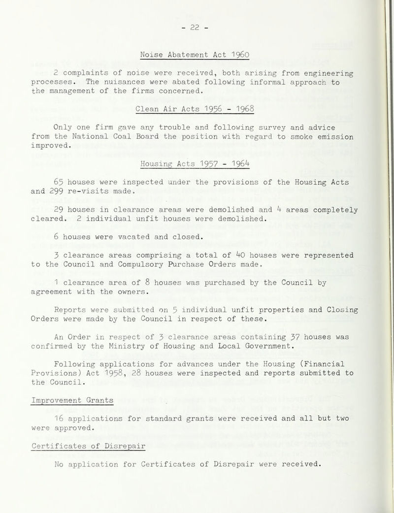 Noise Abatement Act '\^60 2 complaints of noise were received, both arising from engineering processes. The nuisances were abated following informal approach to the management of the firms concerned. Clean Air Acts 193^ - 1968 Only one firm gave any trouble and following survey and advice from the National Coal Board the position with regard to smoke emission improved. Housing Acts 1937 ~ ^96^ 65 houses were inspected under the provisions of the Housing Acts and 299 re-visits made. 29 houses in clearance areas were demolished and h areas completely cleared, 2 individual unfit houses were demolished. 6 houses were vacated and closed. 3 clearance areas comprising a total of 90 houses were represented to the Council and Compulsory Purchase Orders made. 1 clearance area of 8 houses was purchased by the Council by agreement with the owners. Reports were submitted on 3 individual unfit properties and Closing Orders were made by the Council in respect of these. An Order in respect of 3 clearance areas containing 37 houses was confirmed by the Ministry of Housing and Local Government. Following applications for advances under the Housing (Financial Provisions) Act 1938, 28 houses were inspected and reports submitted to the Council. Improvement Grants 16 applications for standard grants were received and all but two were approved. Certificates of Disrepair No application for Certificates of Disrepair were received.