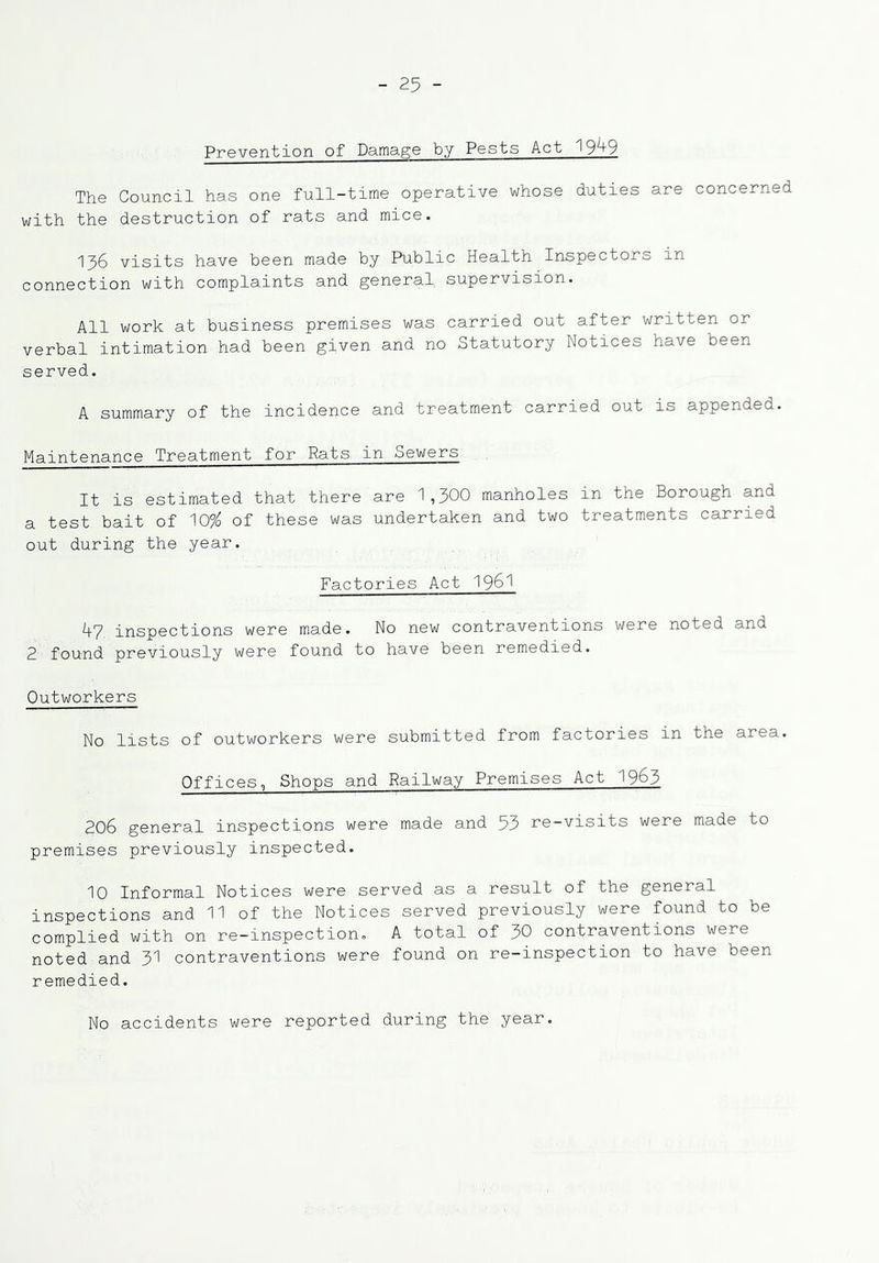 Prevention of Damage by Pests Act 19^9 The Council has one full-time operative whose duties are concerned with the destruction of rats and mice. 136 visits have been made by Public Health Inspectors in connection with complaints and general supervision. All work at business premises was carried out after written or verbal intimation had been given and no Statutory Notices have been served. A summary of the incidence and treatment carried out is appended. Maintenance Treatment for Rats in Sewers It is estimated that there are 1,300 manholes in the Borough and a test bait of 10?^ of these was undertaken and two treatments carried out during the year. Factories Act I96I 1+7 inspections were made. No new contraventions were noted and 2 found previously were found to have been remedied. Outworkers No lists of outworkers were submitted from factories in the area. Offices, Shops and Railway Premises Act 1963 206 general inspections were made and 53 re-visits were made to premises previously inspected. 10 Informal Notices were served as a result of the general inspections and 11 of the Notices served previously were found to be complied with on re-inspection. A total of 30 contraventions were noted and 3I contraventions were found on re-inspection to have been remedied. No accidents were reported during the year.