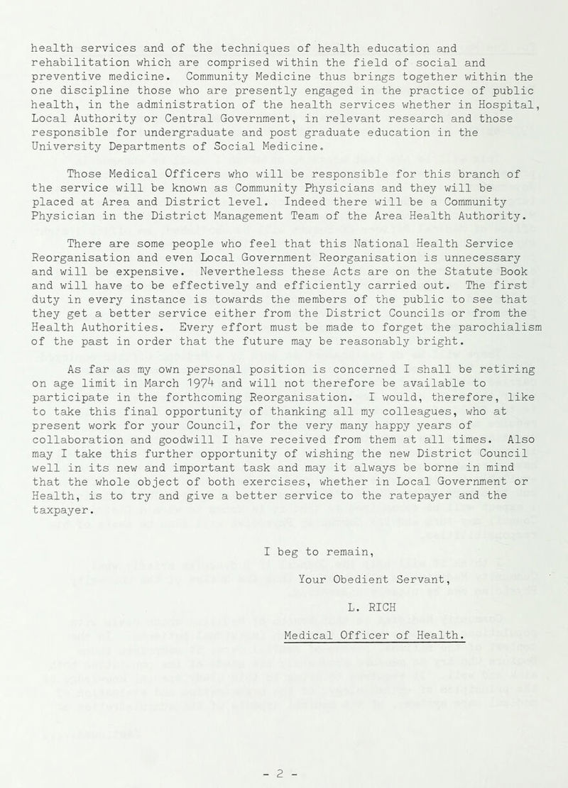 health services and of the techniques of health education and rehabilitation which are comprised within the field of social and preventive medicine. Community Medicine thus brings together within the one discipline those who are presently engaged in the practice of public health, in the administration of the health services whether in Hospital, Local Authority or Central Government, in relevant research and those responsible for undergraduate and post graduate education in the University Departments of Social Medicine. Those Medical Officers who will be responsible for this branch of the service will be known as Community Physicians and they will be placed at Area and District level. Indeed there will be a Community Physician in the District Management Team of the Area Health Authority. There are some people who feel that this National Health Service Reorganisation and even Local Government Reorganisation is unnecessary and will be expensive. Nevertheless these Acts are on the Statute Book and will have to be effectively and efficiently carried out. The first duty in every instance is towards the members of the public to see that they get a better service either from the District Councils or from the Health Authorities. Every effort must be made to forget the parochialism of the past in order that the future may be reasonably bright. As far as my own personal position is concerned I shall be retiring on age limit in March 197^ and will not therefore be available to participate in the forthcoming Reorganisation. I would, therefore, like to take this final opportunity of thanking all my colleagues, who at present work for your Council, for the very many happy years of collaboration and goodwill I have received from them at all times. Also may I take this further opportunity of wishing the new District Council well in its new and important task and may it always be borne in mind that the whole object of both exercises, whether in Local Government or Health, is to try and give a better service to the ratepayer and the taxpayer. I beg to remain, Your Obedient Servant, L. RICH Medical Officer of Health.