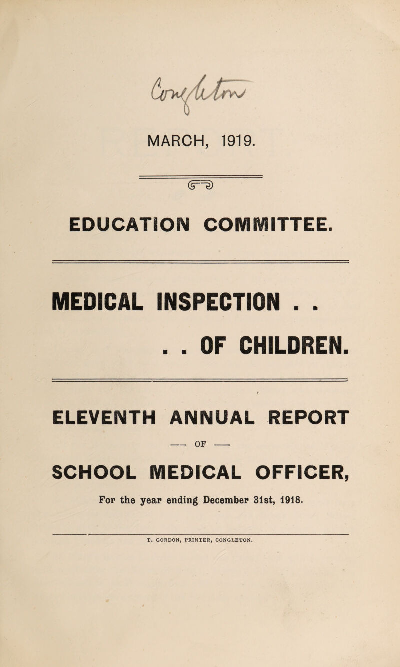 MARCH, 1919. <§=§> EDUCATION COMMITTEE. MEDICAL INSPECTION . . . . OF CHILDREN. ELEVENTH ANNUAL REPORT -OF- SCHOOL MEDICAL OFFICER, For the year ending December 31st, 1918. T. GORDON, PRINTER, CONGLETON.